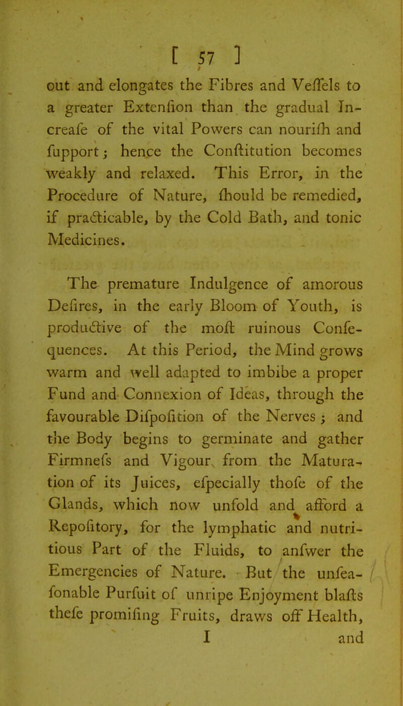 I ■ [ 57 ] out and elongates the Fibres and VelTels to a greater Extenfion than the gradual In- creafe of the vital Powers can nourifh and fupport j hence the Conftitution becomes weakly and relaxed. This Error, in the Procedure of Nature, {hould be remedied, if prad:icable, by the Cold Bath, and tonic Medicines. The premature Indulgence of amorous Defires, in the early Bloom of Youth, is productive of the moft ruinous Confe- quences. At this Period, the Mind grows warm and well adapted to imbibe a proper Fund and Connexion of Ideas, through the favourable Difpofition of the Nerves ; and the Body begins to germinate and gather Firmnefs and Vigour, from the Matura-- tion of its Juices, efpecially thofe of the Glands, which now unfold and afford a Repofitory, for the lymphatic and nutri- tious Part of the Fluids, to anfwer the Emergencies of Nature. But the unfea- fonable Purfuit of unripe Enjoyment blafls thefe promifing Fruits, draws off Health, I and I