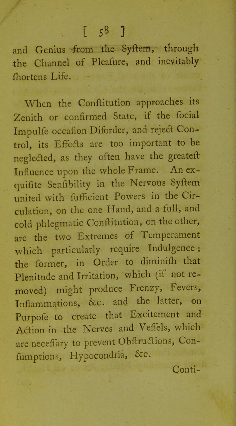 and Genius from the Syfteni, through the Channel of Pleafure, and inevitably fl:iortens Life. When the Conftitution approaches its Zenith or confirmed State, if the focial Impulfe occafion Diforder, and rejedt Con- trol, its Efteds are too important to be negledted, as they often have the greateft Influence upon the whole Frame. An ex- quifite Senfibility in the Nervous Syftem united with fufficicnt Powers in the Cir- culation, on the one Hand, and a full, and cold phlegmatic Conftitution, on the other, are the two Extremes of Temperament which particularly require Indulgence; the former, in Order to diminifh that Plenitude and Irritation, which (if not re- moved) might produce Frenzy, Fevers, Inflammations, &c. and the latter, on Purpofe to create that Excitement and Aaion in the Nerves and VelTels, which are neceflary to prevent Obftruftions, Con- fumptions, Hypocondria, 5cc. Conti-