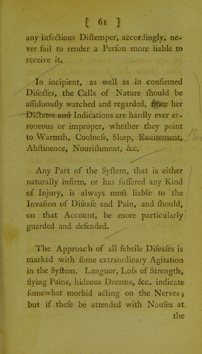 any infectious Diftemper, accordingly, ne- ver fail to render a Perfon more liable to receive it. In incipient, as well as in confirmed Difeafes, the Calls of Nature fliould be afliduoully watched and regarded, fitJtse her -©i(!tates and: Indications are hardly ever er- roneous or improper, whether they point to Warmth, Coolnefs, Sleep, Excitement, Abftinence, Nourifliment, 6cc. Any Part of the Syftem, that is either naturally infirm, or has fufFered any Kind of Injury, is always moft liable to the Invafion of Difeafe and Pain, and fhould, on that Account, be more particularly guarded and defended. The Approach of all febrile Difeafes is marked with fome extraordinary Agitation in the Syftem. Languor, Lofs of Strength, flying Pains, hideous Dreams, &c. indicate fomewhat morbid adiing on the Nerves 3 but if thefe be attended with Naufea at. the