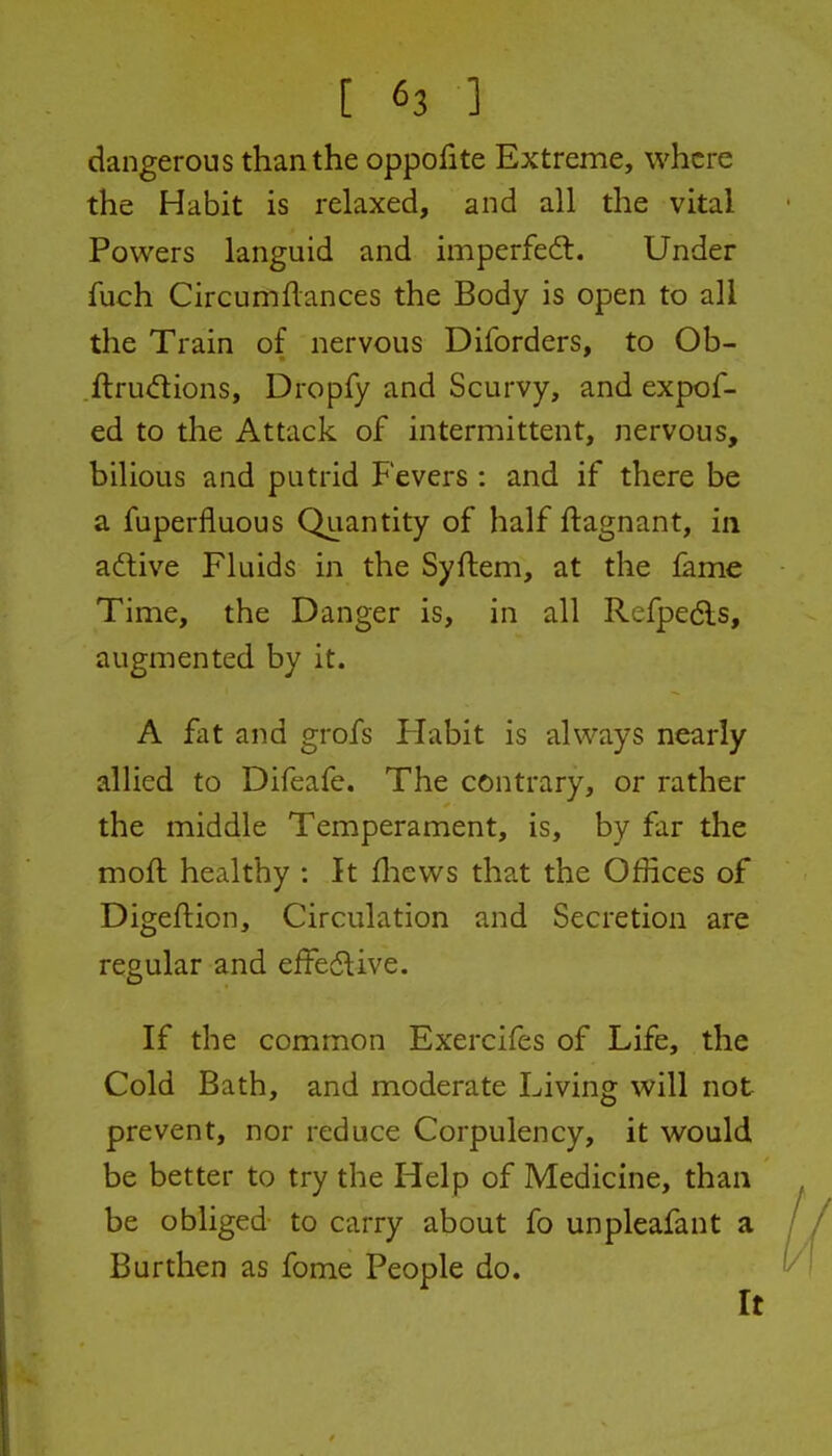 dangerous than the oppofite Extreme, where the Habit is relaxed, and all the vital Powers languid and imperfedt. Under fuch Circumflances the Body is open to all the Train of nervous Diforders, to Ob- ftrudions, Dropfy and Scurvy, and expof- ed to the Attack of intermittent, nervous, bilious and putrid Fevers : and if there be a fuperfluous Quantity of half flagnant, in adtive Fluids in the Syftem, at the fame Time, the Danger is, in all Refpedls, augmented by it. A fat and grofs Flabit is always nearly alhed to Difeafe. The contrary, or rather the middle Temperament, is, by far the moft healthy : It fliews that the Offices of Digeftion, Circulation and Secretion are regular and effe6live. If the common Exercifes of Life, the Cold Bath, and moderate Living will not prevent, nor reduce Corpulency, it would be better to try the Help of Medicine, than be obliged to carry about fo unpleafant a Burthen as fome People do.