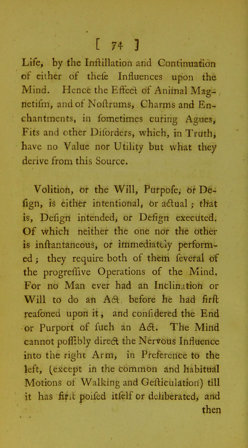 Life, by the Inftillation and Continuation of eiiher of thefe Influences upon the Mind. Hence the EfFed of Animal Mag- , netifm, and of Noftrums, Charms and En- chantments, in fometimes curing Agues, Fits and other Diforders, which, in Truth, have no Value nor Utility but what they derive from this Source. Volition, ot the Will, Purpofe, bi-De- fign, is either intentional, Or adlual ; that is, Defign intended, or Defign executed; Of which neither the one nor the other is inftantaneous, or immediately perform- ed ; they require both of thetn fevetal of the progreffive Operations of the Mind. For no Man ever had an Inclination or Will to do an A61 before he had firft feafoned upon it, and confidered the En4 or Purport of fuch an Ad. The Mittd cannot poflibly dired the Nervous Influence into the right Arm, in Preference to the left, (except in the common and habitual Motions of Walking and Gefticulation) till it has fihl poifed itfelf or deliberated, and then