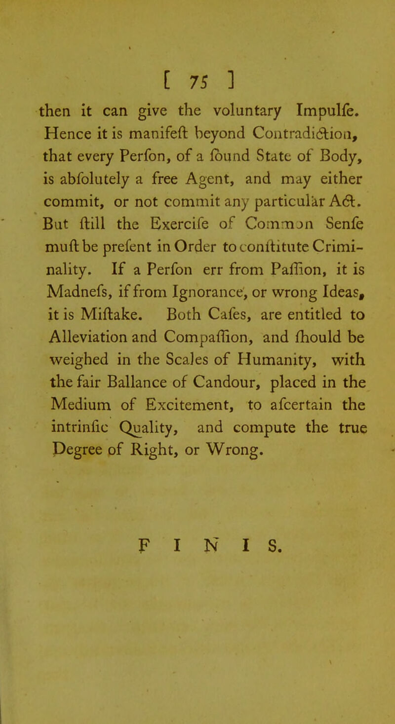 then it can give the voluntary Impulfe. Hence it is manifeft beyond Contradidlioii, that every Perfon, of a Ibund State of Body, is abfolutely a free Agent, and may either commit, or not commit any particular A6t. But ftill the Exercife of Comnun Senfe muftbe prefent in Order to conftitutc Crimi- nality. If a Perfon err from Pallion, it is Madnefs, if from Ignorance, or wrong Ideas, it is Miftake. Both Cafes, are entitled to Alleviation and Compaffion, and fhould be weighed in the Scales of Humanity, with the fair Ballance of Candour, placed in the Medium of Excitement, to afcertain the intrinfic Quality, and compute the true Degree of Right, or Wrong. FINIS.