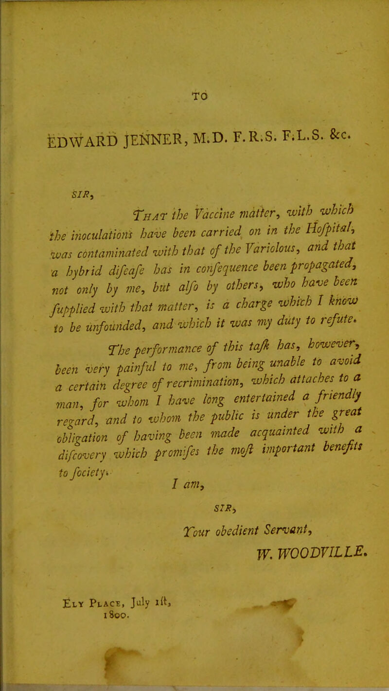 TO EDWARD jENNER, M.D. F.R.S. F;L.S. &c. That the Vaccine matkr, with ivhich ihe inoculations have been carried on in the Ho/pita/, was contaminated with that of the Variolous, and that ■a hybrid dlfeafe has in confequence been propagated, not only by me, but alfo by others, who have been Supplied with that matter, is a charge which I know to be unfounded, and which it was my duty to refute. The performance of this tafk has, however^ been very painful to me. from being unable to avoid a certain degree of recrimination, which attaches to a man, for whom I have long entertained a friendly regard, and to whom the public is under the great obligation of having been made acquainted with a difcovery which promfes the moji important benefits to fociety- I am, SIR, Tour obedient Servant, W. WOODVILLE. £ly Placb, July lit, 1800.