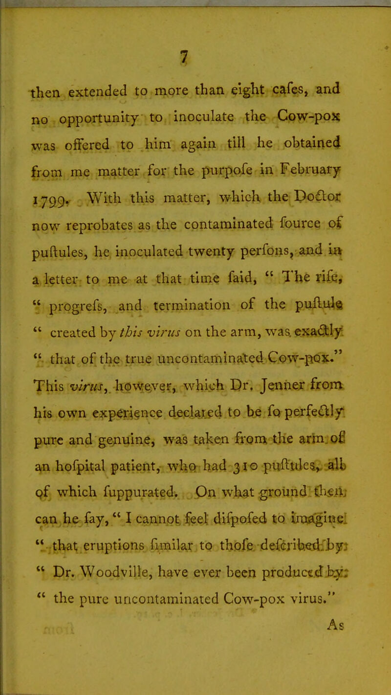 then extended to more than eight, f;?^^^ and i%Q, opportunity to inoculate the- Cow-pox was offered to him again till he obtaineci from me matter , fo]f , the purpofe in February 1799, With this matter, which the Dodlor now reprobates as the contaminated fource of puftules, he, inoculated twenty perfons, and i» a letter to me at that time faid,  The ?ifq, *: progrefs, and termination of the puflul®  created by ibis virus on the arm, was. €xa(^ly:  that of the true uncontaminaJed. G.ow-pQX. This wn/j-, however, which Dr, Jennex frora, his own exp4r4§nce deplaxed to be fo perfe^Jy: pure and ge^iuine, was taken from the arin^ofi arn hofpital patient, w;Im had 31© pitftttJe^v alb of which fuppurated. pn what ground Cl^f A' can, he fay, I cannot feel difpofe.d to iroflgiwei ■41^1; eriiptions fimila^.tQ th.ofe. defcrih^jt'lj^FJ  Dr. Woodville, have ever been productdJsgi;  the pure uncontaminated Cow-pox virus. As