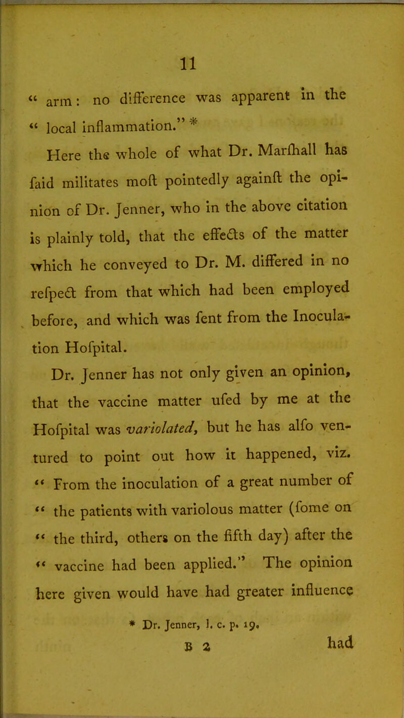  arm: no difference was apparent in the  local Inflammation. * Here the whole of what Dr. Marfhall has faid militates moft pointedly againft the opi- nion of Dr. Jenner, who in the above citation is plainly told, that the effeds of the matter which he conveyed to Dr. M. differed in no refpea from that which had been employed before, and which was fent from the Inocula- tion Hofpital. Dr. Jenner has not only given an opinion, that the vaccine matter ufed by me at the Hofpital was variolated, but he has alfo ven- tured to point out how it happened, viz. ** From the inoculation of a great number of ** the patients with variolous matter (fome on ** the third, others on the fifth day) after the ** vaccine had been applied. The opinion here given would have had greater influence * Dr. Jenner, 1. c. p. 19, B z had