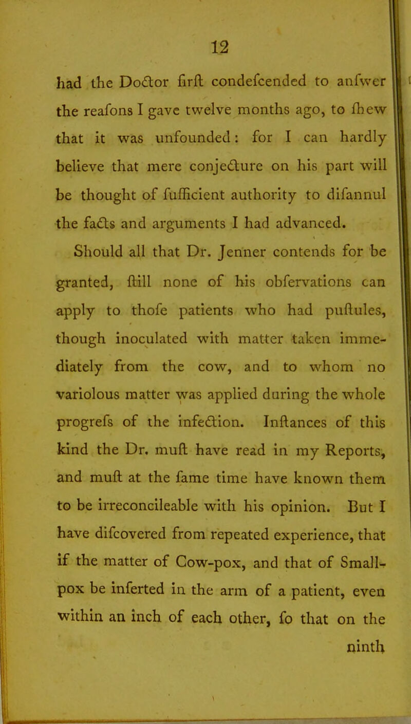 had the Doctor firft condefcended to anfwer the reafons I gave twelve months ago, to fhew that it w^as unfounded: for I can hardly believe that mere conjecture on his part will be thought of fufficient authority to difannul -the fadls and arguments I had advanced. Should all that Dr. Jenner contends for be granted, ftill none of bis obfervations can apply to thofe patients who had puftules, though inoculated with matter taken imme- diately from the cow, and to whom no variolous matter was applied during the whole progrefs of the infection. Inftances of this kind the Dr. muft have read in my Reports, and muft at the fame time have known them to be irreconcileable with his opinion. But I have difcovered from repeated experience, that if the matter of Cow-pox, and that of SraalU pox be inferted in the arm of a patient, even within an inch of each other, fo that on the ninth