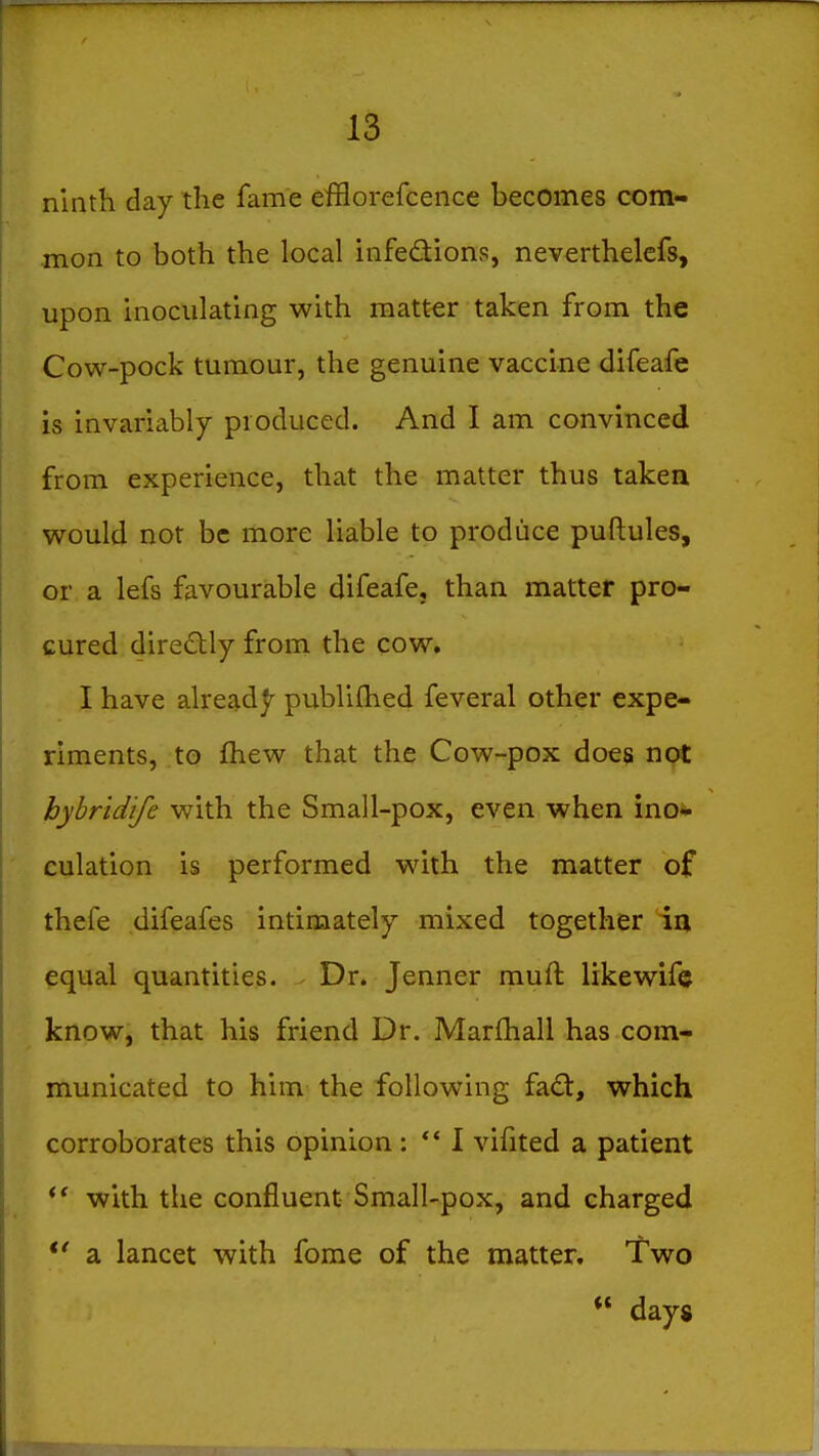 ninth day the fame efflorefcence becomes com- mon to both the local infedions, neverthelefs, upon inoculating with matter taken from the Cow-pock tumour, the genuine vaccine difeafe is invariably produced. And I am convinced from experience, that the matter thus taken would not be more liable to produce puftules, or a lefs favourable difeafe, than matter pro- cured diredly from the cow, I have alreadj^ publifhed feveral other expe- riments, to fliew that the Cow-pox does not hyhridife with the Small-pox, even when ino- culation is performed with the matter of thefe difeafes intimately mixed together iu equal quantities. - Dr. Jenner muft likewif© know, that his friend Dr. Marfhall has com- municated to him the following fad, which corroborates this opinion : ** 1 vifited a patient with the confluent Small-pox, and charged *' a lancet with fome of the matter. Two ** days