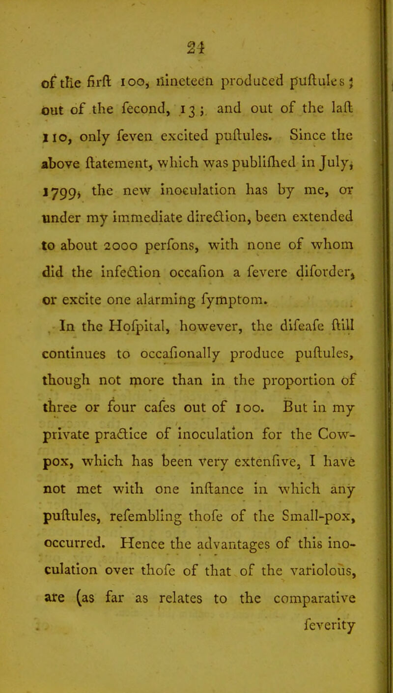 of the firft loo, nineteen produced puflules } out of the fecond, 13; and out of the laft 110, only feven excited puftules. Since the above ftatement, which was pubUflied in July-j 1799^ the new inoculation has by me, or under my immediate diredion, been extended to about 2000 perfons, with none of whom did the infedion occafion a fevere diforder^ or excite one alarming fymptom. In the Hofpital, however, the difeafe ftill continues to occafionally produce puftules, though not rpiore than in the proportion of three or four cafes out of 100. But in my private pradice of inoculation for the Cow- pox, which has been very extcnfive, I have not met with one inftance in which any puftules, refembling thofe of the Small-pox, occurred. Hence the advantages of this ino- culation over thofe of that of the variolous, are (as far as relates to the comparative feverity