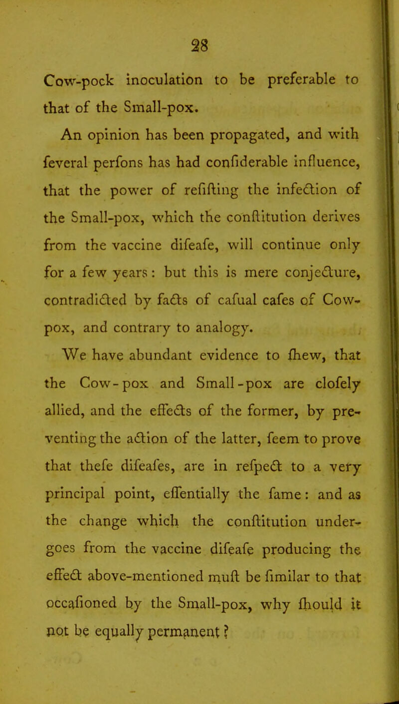 Cow-pock inoculation to be preferable to that of the Small-pox. An opinion has been propagated, and with feveral perfons has had confiderable influence, that the power of refifling the infedlion of the Small-pox, which the conftitution derives from the vaccine difeafe, will continue only for a few years : but this is mere conjediure, contradided by fads of cafual cafes of Cow- pox, and contrary to analogy. We have abundant evidence to fhew, that the Cow-pox and Small-pox are clofely allied, and the effefts of the former, by pre- venting the adion of the latter, feem to prove that thefe difeafes, are in refped: to a very principal point, elTentially the fame: and as the change which the conftitution under- goes from the vaccine difeafe producing the effed above-mentioned muft be fimilar to that occafioned by the Small-pox, why fliould it not be equally permfiiieat ?