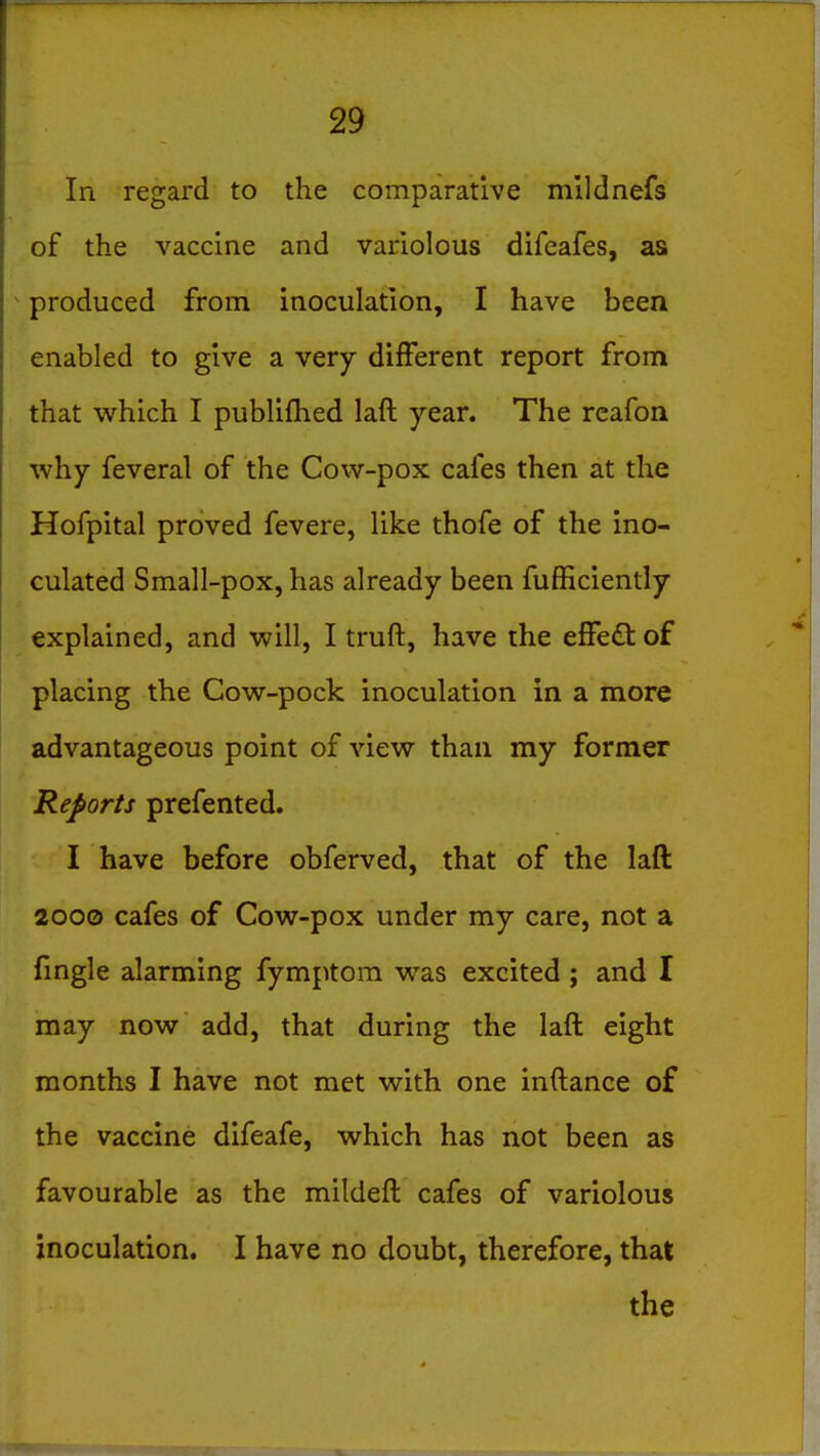 In regard to the comparative mlldnefs of the vaccine and variolous difeafes, as ^ produced from inoculation, I have been enabled to give a very different report from that which I publifhed laft year. The rcafon why feveral of the Cow-pox cafes then at the Hofpital proved fevere, like thofe of the ino- culated Small-pox, has already been fufficiently explained, and will, I truft, have the efFedt of placing the Cow-pock inoculation in a more advantageous point of view than my former Reports prefented. I have before obferved, that of the laft 2000 cafes of Cow-pox under my care, not a fmgle alarming fymptom was excited ; and I may now add, that during the laft eight months I have not met with one inftance of the vaccine difeafe, which has not been as favourable as the mildeft cafes of variolous inoculation. I have no doubt, therefore, that the