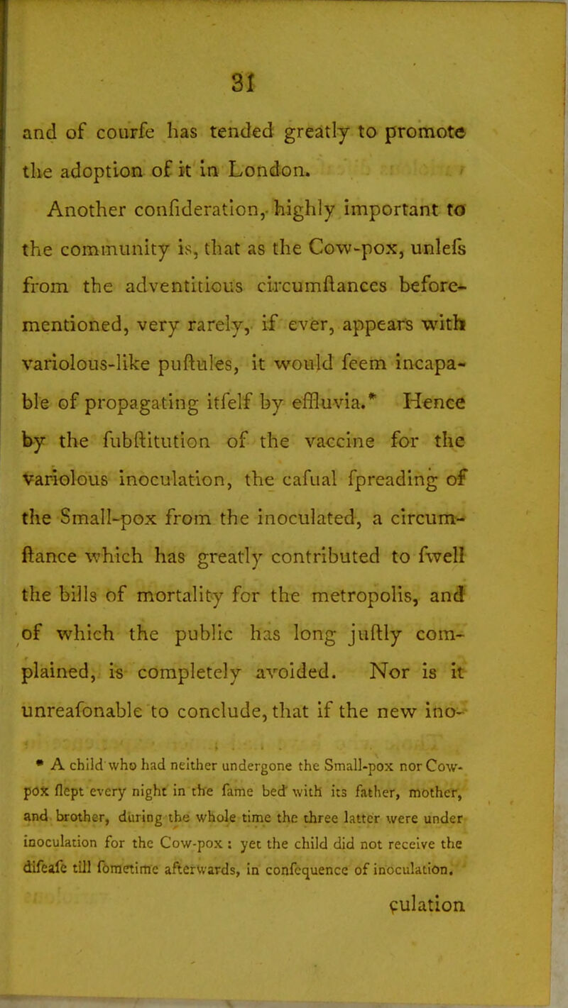 and of courfe has tended greatly to promote tke adoption of it in London. Another confideratlon,- highly important to the community is, that as the Cow-pox, unlefs from the adventitious circumftances before- mentioned, very rarely, if ever, appears with variolous-like puftules, it would feem incapa- ble of propagating itfelf by effluvia.* Hence hf the fubftitution of the vaccine for the Variolous inoculation, the cafual fpreading of the Small-pox from the inoculated, a circum- ftance which has greatly contributed to fwell the bills of mortality for the metropolis, and of which the public has long juftly com- plained, is completely avoided. Nor is it unreafonable to conclude, that if the new ino- • A child who had neither undergone the Small-pox nor Cow- pox flept every night in th'e fame bed with its father, mother, and brother, during the whole time the three latter were under inoculation for the Cow-pox : yet the child did not receive the difeafe till ftraetime aftervvards, in confcquencc of inoculation, ' 9ulation