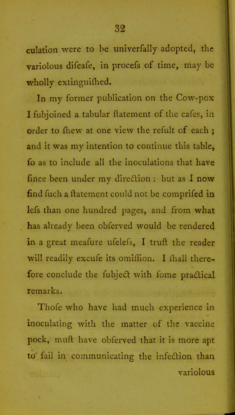 culatlon were to be univerfally adopted, the variolous difeafe, in procefs of time, may be wholly extinguifhed. In my former publication on the Cow-pox I fubjoined a tabular ftatement of the cafes, in order to fliew at one view the refult of each ; and it was my intention to continue this table, fo as to include all the inoculations that have fince been under my dlretflion : but as I now find fuch a ftatement could not be comprifed in lefs than one hundred pages, and from what has already been obferved would be rendered in a great meafure ufelefs, I truft the reader will readily excufe its omifTion. I fliall there- fore conclude the fubjedl with fome practical remarks. Thofe who have had much experience in inoculating with the matter of the vaccine pock, muft have obferved that it is more apt to fail in communicating the infedion than variolous