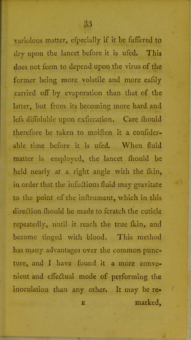 variolous matter, efpecially if it be fuffered to diy upon the lancet before it is ufed. This does not feem to depend upon the virus of the former being more volatile and more eafily carried off by evaporation than that of the latter, but from its becoming more hard and lefs diffbluble upon exficcation. Care Ihould therefore be taken to moiflen it a confider- able time before it is ufed. When fluid matter is employed, the lancet fhould be held nearly at a right angle with the fkin, in order that the iiifedious fluid may gravitate to the point of the Inflrument, which in this diredion fhould be made to fcratch the cuticle repeatedly, until it reach the true (km, and become tinged with blood. This method has many advantages over the common punc- ture, and 1 have found it a more conve- nient and effedual mode of performing the inoculation than any other. It may be re- £ marked,