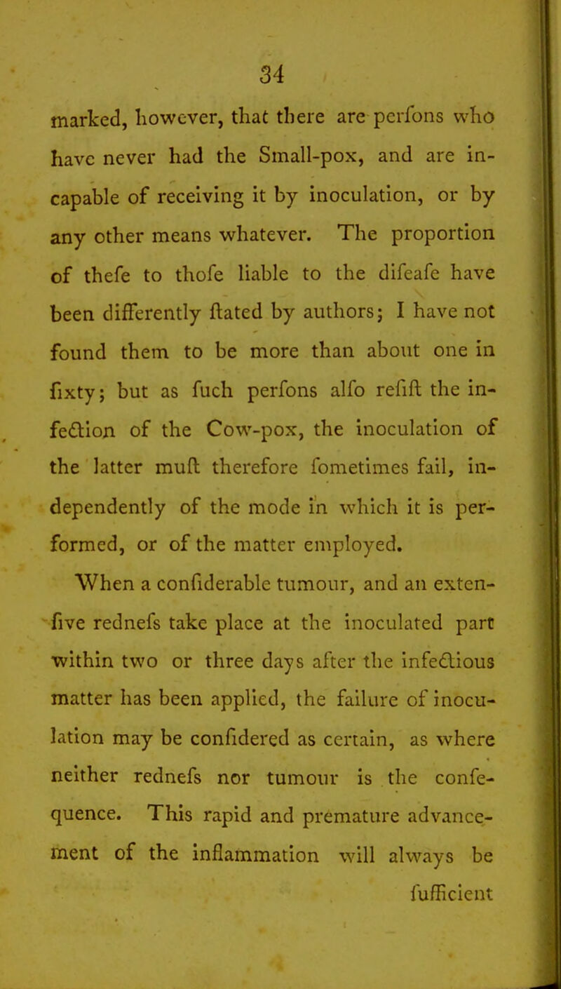 marked, however, that there are pcrlbns who have never had the Small-pox, and are in- capable of receiving it by inoculation, or by any other means whatever. The proportion of thefe to thofe liable to the difeafe have been differently ftated by authors; I have not found them to be more than about one in fixty; but as fuch perfons alfo refift the in- fedlon of the Cow-pox, the inoculation of the latter muft therefore fometimes fail, in- dependently of the mode in which it is per- formed, or of the matter employed. When a confiderable tumour, and an exten- sive rednefs take place at the inoculated part within two or three days after the infedious matter has been applied, the failure of inocu- lation may be confidered as certain, as where neither rednefs nor tumour is the confe- quence. This rapid and premature advance- ment of the inflammation will always be fufficient