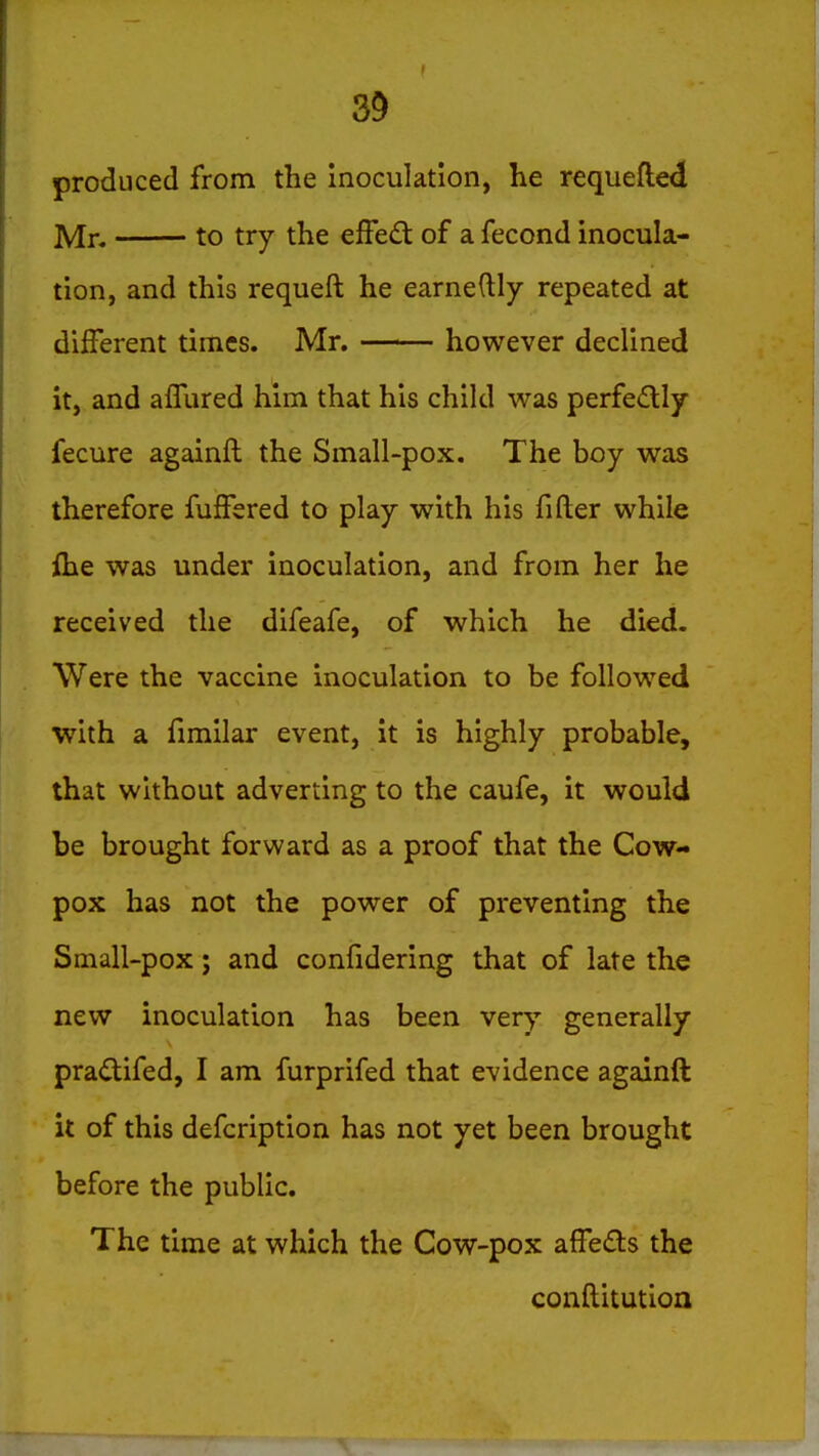 produced from the inoculation, he requefted Mn to try the effe<5t of a fecond inocula- tion, and this requeft he earnedly repeated at difFerent times. Mr. however declined it, and afllired him that his child was perfedly fecure againfl the Small-pox. The boy was therefore fufFered to play with his filler while flie was under inoculation, and from her he received the difeafe, of which he died. Were the vaccine inoculation to be follow^ed with a fimilar event, it is highly probable, that without adverting to the caufe, it would be brought forward as a proof that the Cow- pox has not the power of preventing the Small-pox; and confidering that of late the new inoculation has been very generally pradifed, I am furprifed that evidence againfl: it of this defcription has not yet been brought before the public. The time at which the Cow-pox affeds the conditution