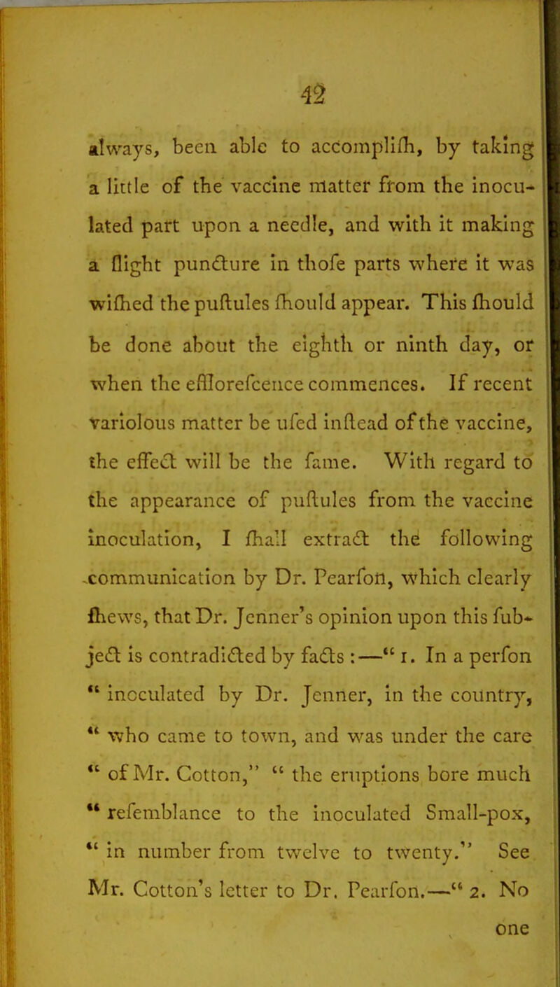 4^ always, been able to accomplini, by taking a little of the vaccine matter ffom the inocu^ lated part upon a needle, and with it making a flight pundture in thofe parts where it was wifhed the puftules fhould appear. This fhould be done about the eighth or ninth day, or when the efllorefcence commences. If recent variolous matter be ufed inftead of the vaccine, the effect will be the fame. With regard to the appearance of puftules from the vaccine inoculation, I fhail extract the following communication by Dr. Pearfon, which clearly fhews, that Dr. Jcnner's opinion upon this fub-^ jeil is contradI£led by fadts :— i. In a perfon  inoculated by Dr. Jcnner, in the country,  who came to town, and was under the care  of Mr. Cotton,  the eruptions bore much ** refemblance to the inoculated Small-pox, *' in number from twelve to twenty. See Mr. Cotton's letter to Dr. Pearfon.— 2. No one