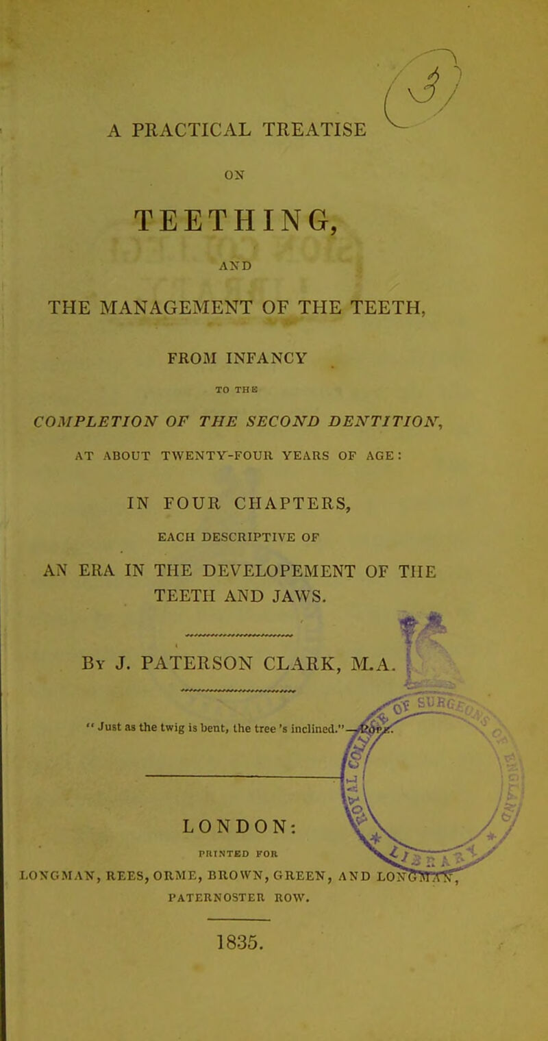 A PRACTICAL TREATISE ox TEETHING, AND THE MANAGEMENT OF THE TEETH, FROM INFANCY TO THE COMPLETION OF THE SECOND DENTITION, AT ABOUT TWENTY-FOUR YEARS OP AGE: IN FOUR CHAPTERS, EACH DESCRIPTIVE OF AN ERA IN THE DEVELOPEMENT OF THE TEETH AND JAWS. By J. PATERSON CLARK, M.A.  Just as the twig is bent, the tree's inclined, I LONDON: PRINTED FOR LONGMAN, REES, ORME, BROWN, GREEN, AND LON PATERNOSTEU ROW. 1835.