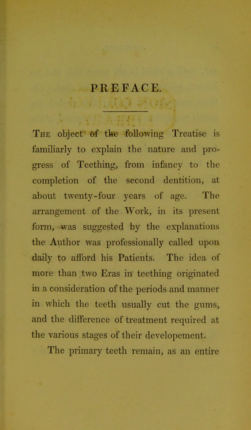 PREFACE. The objectthe -following Treatise is familiarly to explain the nature and pro- gress of Teething, from infancy to the completion of the second dentition, at about twenty-four years of age. The arrangement of the Work, in its present form, was suggested by the explanations the Author was professionally called upon daily to afford his Patients. The idea of more than two Eras in teething originated in a consideration of the periods and manner in which the teeth usually cut the gums, and the difference of treatment required at the various stages of their developement. The primary teeth remain, as an entire