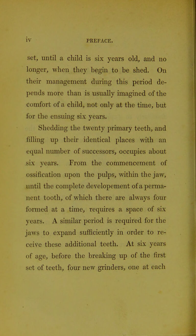 set, until a child is six years old, and no longer, when they begin to be shed. On their management dming this period de- pends more than is usually imagined of the comfort of a child, not only at the time, but for the ensuing six years. Shedding the twenty primary teeth, and filling up their identical places with an equal number of successors^ occupies about six years. From the commencement of ossification upon the pulps, witliin the jaw, until the complete developement of a perma- nent tooth, of which there are always four formed at a time, requires a space of six years. A similar period is required for the jaws to expand sufficiently in order to re- ceive these additional teeth. At six years of age, before the breaking up of the first set of teeth, four new gi'inders, one at each