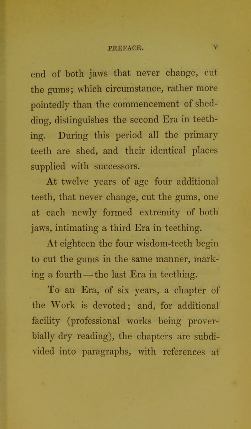 end of both jaws that never change, cut the gums; which circumstance, rather more pointedly than the commencement of shed- ding, distinguishes the second Era in teeth- ing. During this period all the primary teeth are shed, and their identical places supplied with successors. At twelve years of age four additional teeth, that never change, cut the gums, one at each newly formed extremity of both jaws, intimating a third Era in teething. At eighteen the four wisdom-teeth begin to cut the gums in the same manner, mark- ing a fourth—the last Era in teething. To an Era, of six years, a chapter of the Work is devoted; and, for additional facility (professional works being prover- bially dry reading), the chapters are subdi- vided into paragraphs, with references at