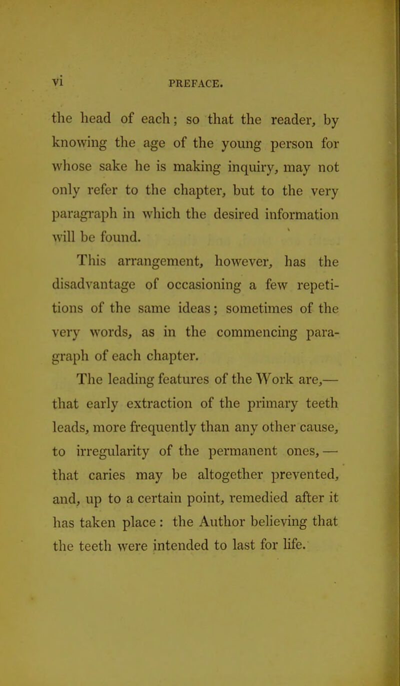 the head of each; so that the reader, by knowing the age of the young person for whose sake he is making inquiry, may not only refer to the chapter, but to the very paragi-aph in which the desired information will be found. This arrangement, however, has the disadvantage of occasioning a few repeti- tions of the same ideas; sometimes of the very words, as in the commencing para- graph of each chapter. The leading features of the Work are,— that early extraction of the primary teeth leads, more fi'equently than any other cause, to irregularity of the permanent ones,— that caries may be altogether prevented, and, up to a certain point, remedied after it has taken place : the Author believing that the teeth were intended to last for life.