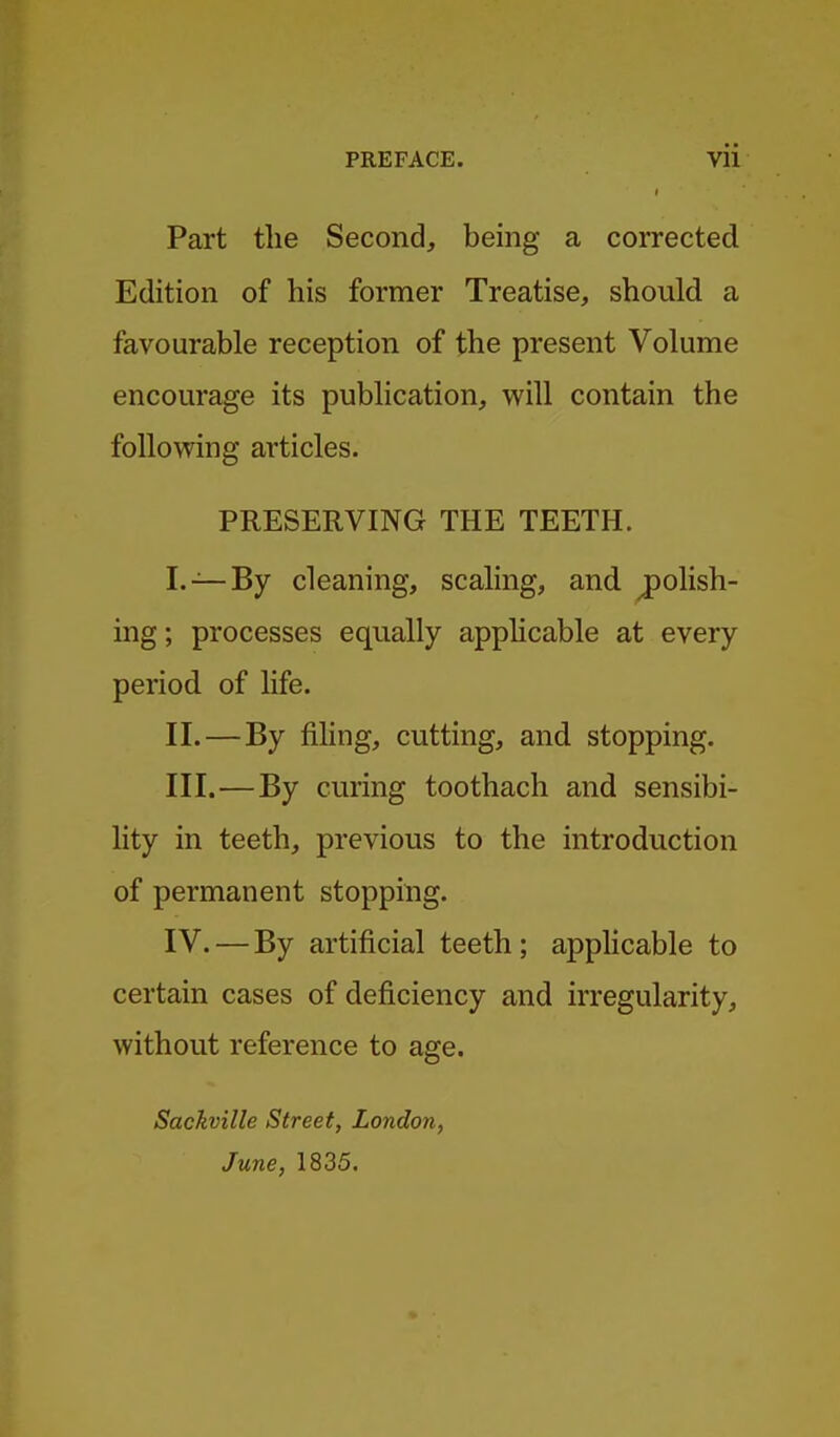 Part the Second, being a corrected Edition of his former Treatise, should a favourable reception of the present Volume encourage its publication, will contain the following articles. PRESERVING THE TEETH. I. —By cleaning, scaling, and polish- ing ; processes equally apphcable at every period of life. II. —By fiKng, cutting, and stopping. III. —By curing toothach and sensibi- lity in teeth, previous to the introduction of permanent stopping. IV. — By artificial teeth ; applicable to certain cases of deficiency and irregularity, without reference to age. Sackville Street, London, June, 1835.