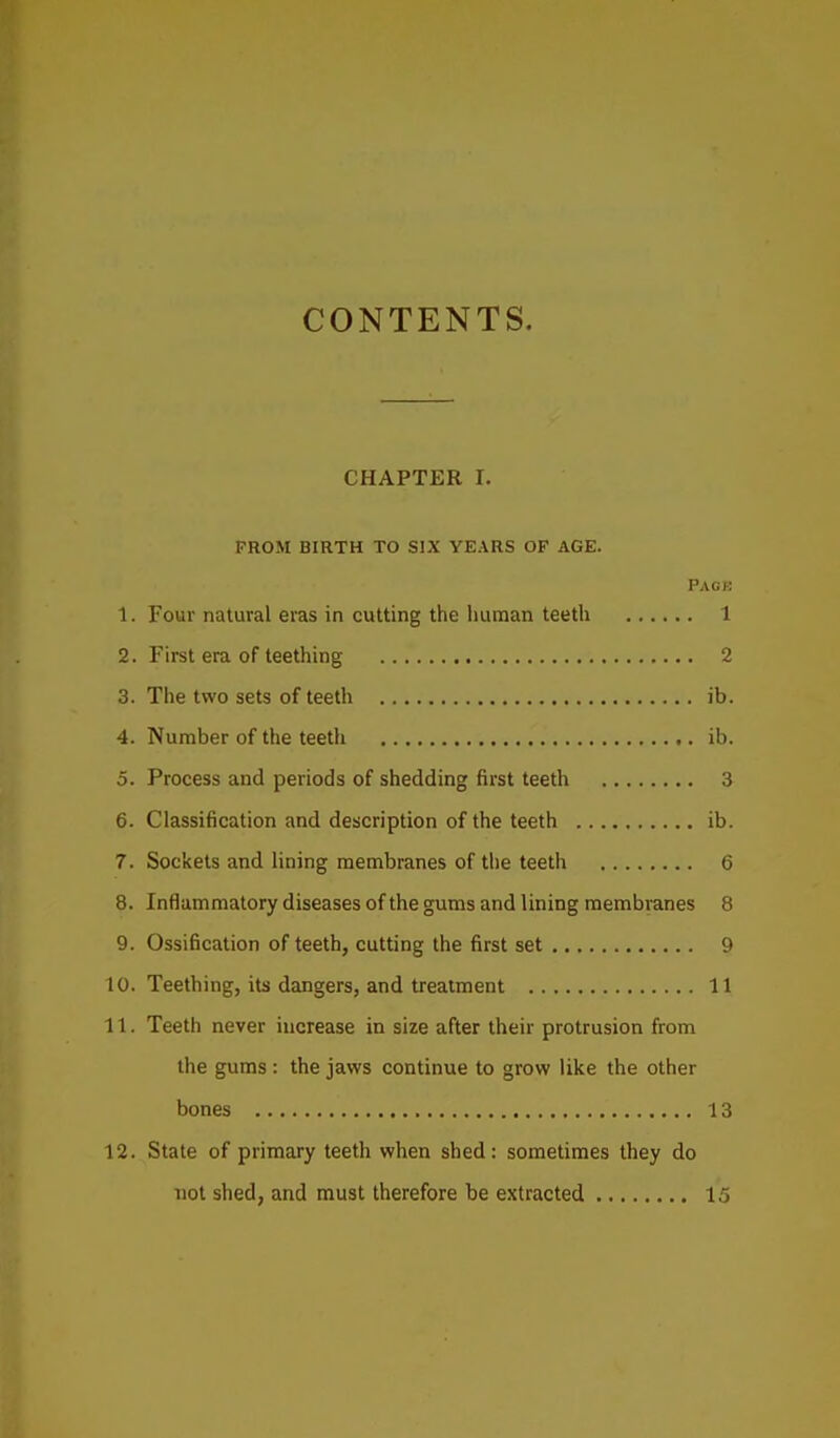 CONTENTS. CHAPTER r. FROM BIRTH TO SIX YEARS OF AGE. Pack 1. Four natural eras in cutting the human teeth 1 2. First era of teething 2 3. The two sets of teeth ib. 4. Number of the teeth ib. 5. Process and periods of shedding first teeth 3 6. Classification and description of the teeth ib. 7. Sockets and lining membranes of the teeth 6 8. Inflammatory diseases of the gums and lining membranes 8 9. Ossification of teeth, cutting the first set 9 10. Teething, its dangers, and treatment 11 11. Teeth never increase in size after their protrusion from the gums: the jaws continue to grow like the other bones 13 12. State of primary teeth when shed: sometimes they do not shed, and must therefore be extracted 15