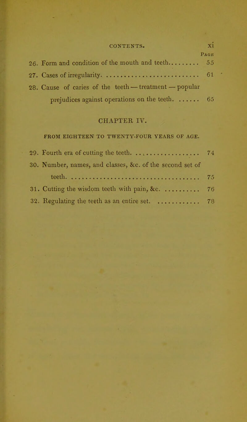 Page 26. Form and condition of the mouth and teeth 55 27. Cases of irregularity 61 28. Cause of caries of the teeth — treatment — popular prejudices against operations on the teeth 65 CHAPTER IV. FROM EIGHTEEN TO TWENTY-FOUR YEARS OF AGE. 29. Fourth era of cutting the teeth. .., 74 30. Number, names, and classes, &c. of the second set of teeth 75 31. Cutting the wisdom teeth with pain, &c 76 32. Regulating the teeth as an entire set 78