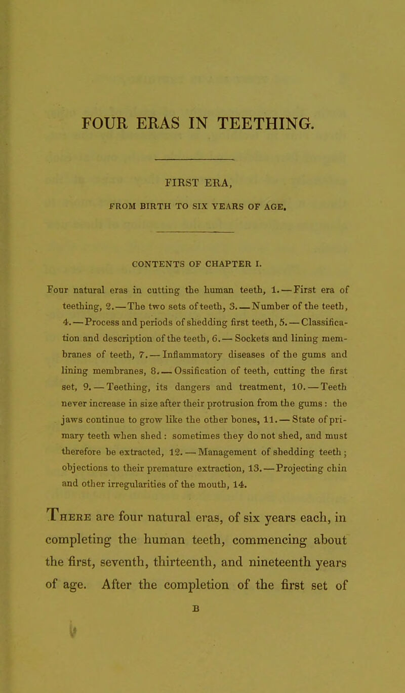 FIRST ERA, FROM BIRTH TO SIX YEARS OF AGE. CONTENTS OF CHAPTER 1. Four natural eras in cutting the human teeth, 1. — First era of teething, 2.—The two sets of teeth, 3. — Numher of the teeth, 4.—Process and periods of shedding first teeth, 5. — Classifica- tion and description of the teeth, 6.— Sockets and lining mem- branes of teeth, 7. — Inflammatory diseases of the gums and lining membranes, 8, — Ossification of teeth, cutting the first set, 9. — Teething, its dangers and treatment, 10. — Teeth never increase in size after their protrusion from the gums: the jaws continue to grow like the other bones, 11.— State of pri- mary teeth when shed : sometimes they do not shed, and must therefore be extracted, 12. — Management of shedding teeth; objections to their premature extraction, 13.—Projecting chin and other irregularities of the mouth, 14. There are four natural eras, of six years each, in completing the human teeth, commencing ahout the first, seventh, thirteenth, and nineteenth years of age. After the completion of the first set of