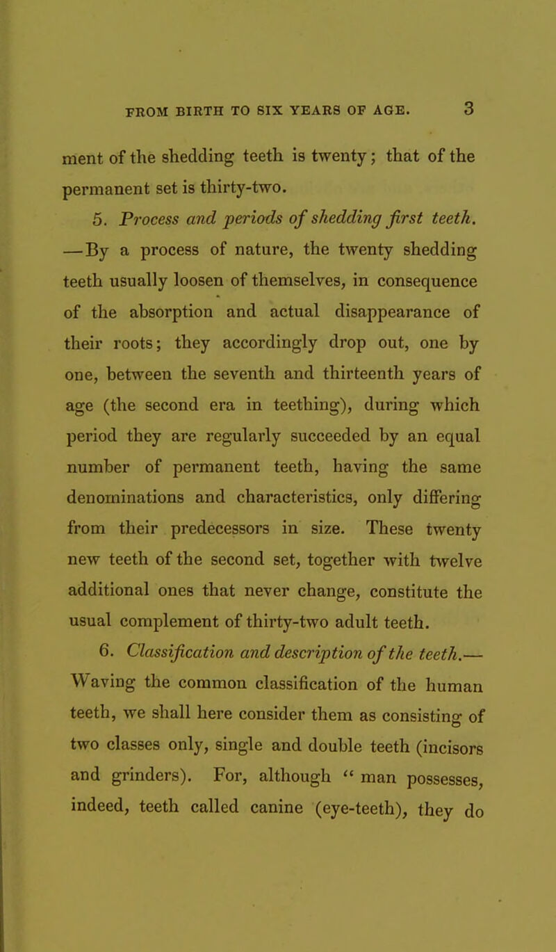 ment of the shedding teeth is twenty; that of the permanent set is thirty-two. 5. Process and periods of shedding first teeth. — By a process of nature, the twenty shedding teeth usually loosen of themselves, in consequence of the absorption and actual disappearance of their roots; they accordingly drop out, one by one, between the seventh and thirteenth years of age (the second era in teething), during which period they are regularly succeeded by an equal number of permanent teeth, having the same denominations and characteristics, only differing from their predecessors in size. These twenty new teeth of the second set, together with twelve additional ones that never change, constitute the usual complement of thirty-two adult teeth. 6. Classification and description of the teeth.— Waving the common classification of the human teeth, we shall here consider them as consisting of two classes only, single and double teeth (incisors and grinders). For, although  man possesses, indeed, teeth called canine (eye-teeth), they do