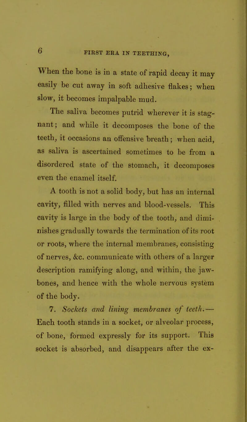 When the bone is in a state of rapid decay it may easily be cut away in soft adhesive flakes; when slow, it becomes impalpable mud. The saliva becomes putrid wherever it is stag- nant ; and while it decomposes the bone of the teeth, it occasions an offensive breath; when acid, as saliva is ascertained sometimes to be from a disordered state of the stomach, it decomposes even the enamel itself. A tooth is not a solid body, but has an internal cavity, filled with nerves and blood-vessels. This cavity is large in the body of the tooth, and dimi- nishes gradually towards the termination of its root or roots, where the internal membranes, consisting of nerves, &c. communicate with others of a larger description ramifying along, and within, the jaw- bones, and hence with the whole nervous system of the body. 7. Sockets and lining membranes of teeth.— Each tooth stands in a socket, or alveolar process, of bone, formed expressly for its support. This socket is absorbed, and disappears after the ex-