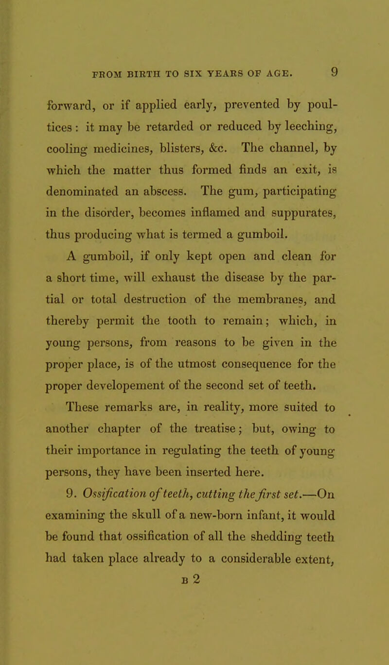 forward, or if applied early, prevented by poul- tices : it may be retarded or reduced by leeching, cooling medicines, blisters, &c. The channel, by which the matter thus formed finds an exit, is denominated an abscess. The gum, participating in the disorder, becomes inflamed and suppurates, thus producing what is termed a gumboil. A gumboil, if only kept open and clean for a short time, will exhaust the disease by the par- tial or total destruction of the membranes, and thereby permit the tooth to remain; which, in young persons, from reasons to be given in the proper place, is of the utmost consequence for the proper developement of the second set of teeth. These remarks are, in reality, more suited to another chapter of the treatise; but, owing to their importance in regulating the teeth of young persons, they have been inserted here. 9. Ossification of teeth, cutting the first set.—On examining the skull of a new-born infant, it would be found that ossification of all the shedding teeth had taken place already to a considerable extent, B 2