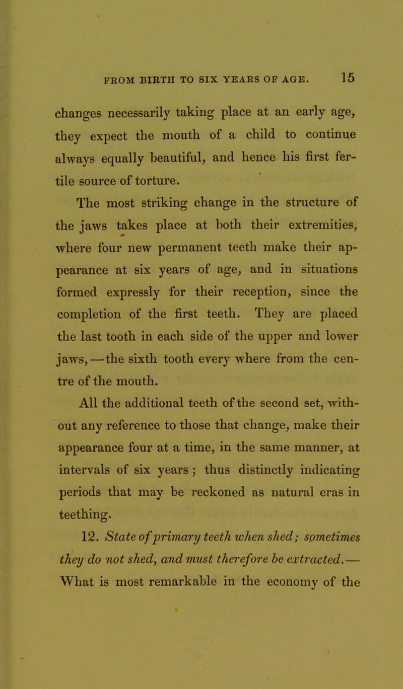 changes necessarily taking place at an early age, they expect the mouth of a child to continue always equally beautiful, and hence his first fer- tile source of torture. The most striking change in the structure of the jaws takes place at both their extremities, where four new permanent teeth make their ap- pearance at six years of age, and in situations formed expressly for their reception, since the completion of the first teeth. They are placed the last tooth in each side of the upper and lower jaws,—the sixth tooth every where from the cen- tre of the mouth. All the additional teeth of the second set, with- out any reference to those that change, make their appearance four at a time, in the same manner, at intervals of six years ; thus distinctly indicating periods that may be reckoned as natural eras in teething. 12. State of primary teeth when shed; sometimes they do not shed, and must therefore be extracted.— What is most remarkable in the economy of the