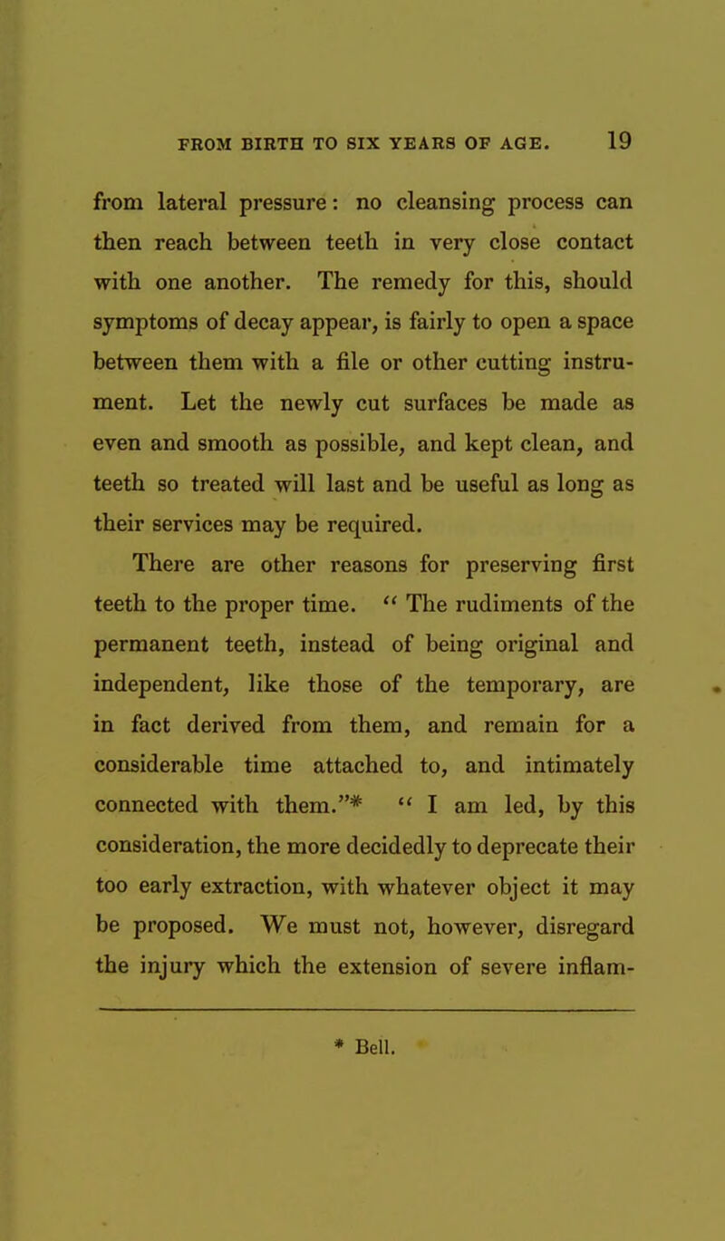 from lateral pressure: no cleansing process can then reach between teeth in very close contact with one another. The remedy for this, should symptoms of decay appear, is fairly to open a space between them with a file or other cutting instru- ment. Let the newly cut surfaces be made as even and smooth as possible, and kept clean, and teeth so treated will last and be useful as long as their services may be required. There are other reasons for preserving first teeth to the proper time.  The rudiments of the permanent teeth, instead of being original and independent, like those of the temporary, are in fact derived from them, and remain for a considerable time attached to, and intimately connected with them.*  I am led, by this consideration, the more decidedly to deprecate their too early extraction, with whatever object it may be proposed. We must not, however, disregard the injury which the extension of severe inflam-