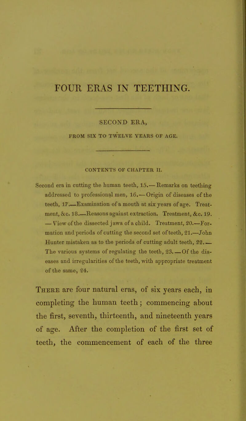 FOUR ERAS IN TEETHING. SECOND ERA, FROM SIX TO TWELVE YEARS OF AGE. CONTENTS OF CHAPTER II. Second era in cutting the human teeth, 15.— Eemarks on teething addressed to professional men, 16.—Origin of diseases of the teeth, 17.—Examination of a mouth at six years of age. Treat- ment, &c. 18.—Reasons against extraction. Treatment, &c. 19. — View of the dissected jaws of a child. Treatment, 20.—For- macion and periods of cutting the second set of teeth, 21.—John Hunter mistaken as to the periods of cutting adult teeth, 23. The various systems of regulating the teeth, 23. Of the dis- eases and irregularities of the teeth, with appropriate treatment of the same, 24. There are four natural eras, of six years each, in completing the human teeth; commencing about the first, seventh, thirteenth, and nineteenth years of age. After the completion of the first set of teeth, the commencement of each of the three