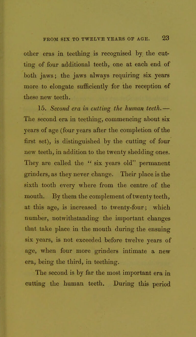 Other eras in teething is recognised by the cut- ting of four additional teeth, one at each end of both jaws; the jaws always requiring six years more to elongate sufficiently for the reception of these new teeth. 15. Second era in cutting the human teeth. — The second era in teething, commencing about six years of age (four years after the completion of the first set), is distinguished by the cutting of four new teeth, in addition to the twenty shedding ones. They are called the  six years old permanent grinders, as they never change. Their place is the sixth tooth every where from the centre of the mouth. By them the complement of twenty teeth, at this age, is increased to twenty-four; which number, notwithstanding the important changes that take place in the mouth during the ensuing six years, is not exceeded before twelve years of age, when four more grinders intimate a new era, being the third, in teething. The second is by far the most important era in cutting the human teeth. During this period