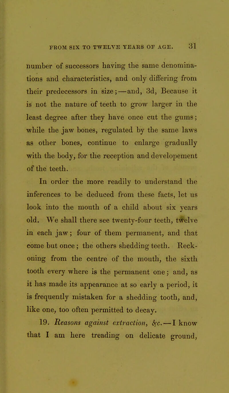 number of successors having the same denomina- tions and characteristics, and only differing from their predecessors in size;—and, 3d, Because it is not the nature of teeth to grow larger in the least degree after they have once cut the gums; while the jaw bones, regulated by the same laws as other bones, continue to enlarge gradually with the body, for the reception and developement of the teeth. In order the more readily to understand the inferences to be deduced from these facts, let us look into the mouth of a child about six years old. We shall there see twenty-four teeth, t'^elve in each jaw; four of them permanent, and that come but once; the others shedding teeth. Reck- oning from the centre of the mouth, the sixth tooth every where is the permanent one; and, as it has made its appearance at so early a period, it is frequently mistaken for a shedding tooth, and, like one, too often permitted to decay. 19. Reasons against extraction, 3^c. — I know that I am here treading on delicate ground,