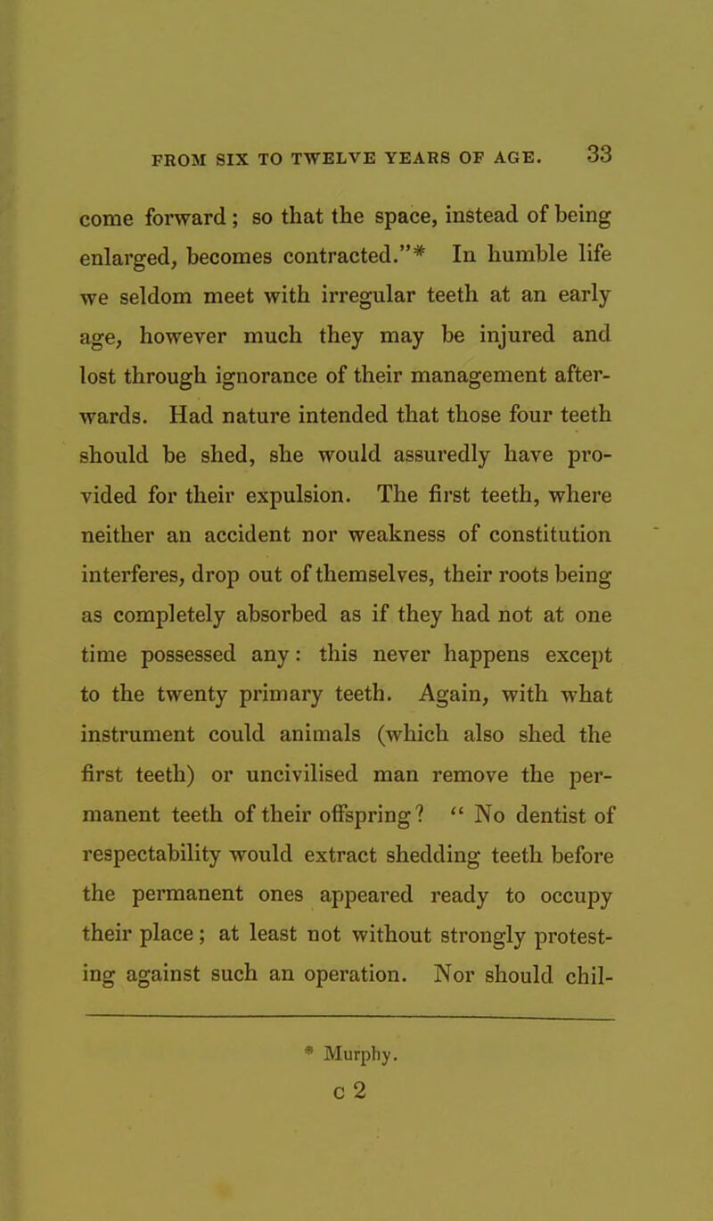 come forward ; so that the space, instead of being enlarged, becomes contracted.* In humble life we seldom meet with irregular teeth at an early- age, however much they may be injured and lost through ignorance of their management after- wards. Had nature intended that those four teeth should be shed, she would assuredly have pro- vided for their expulsion. The first teeth, where neither an accident nor weakness of constitution interferes, drop out of themselves, their roots being as completely absorbed as if they had not at one time possessed any: this never happens except to the twenty primary teeth. Again, with what instrument could animals (which also shed the first teeth) or uncivilised man remove the per- manent teeth of their offspring? No dentist of respectability would extract shedding teeth before the permanent ones appeared ready to occupy their place; at least not without strongly protest- ing against such an operation. Nor should chil- * Murphy, c 2