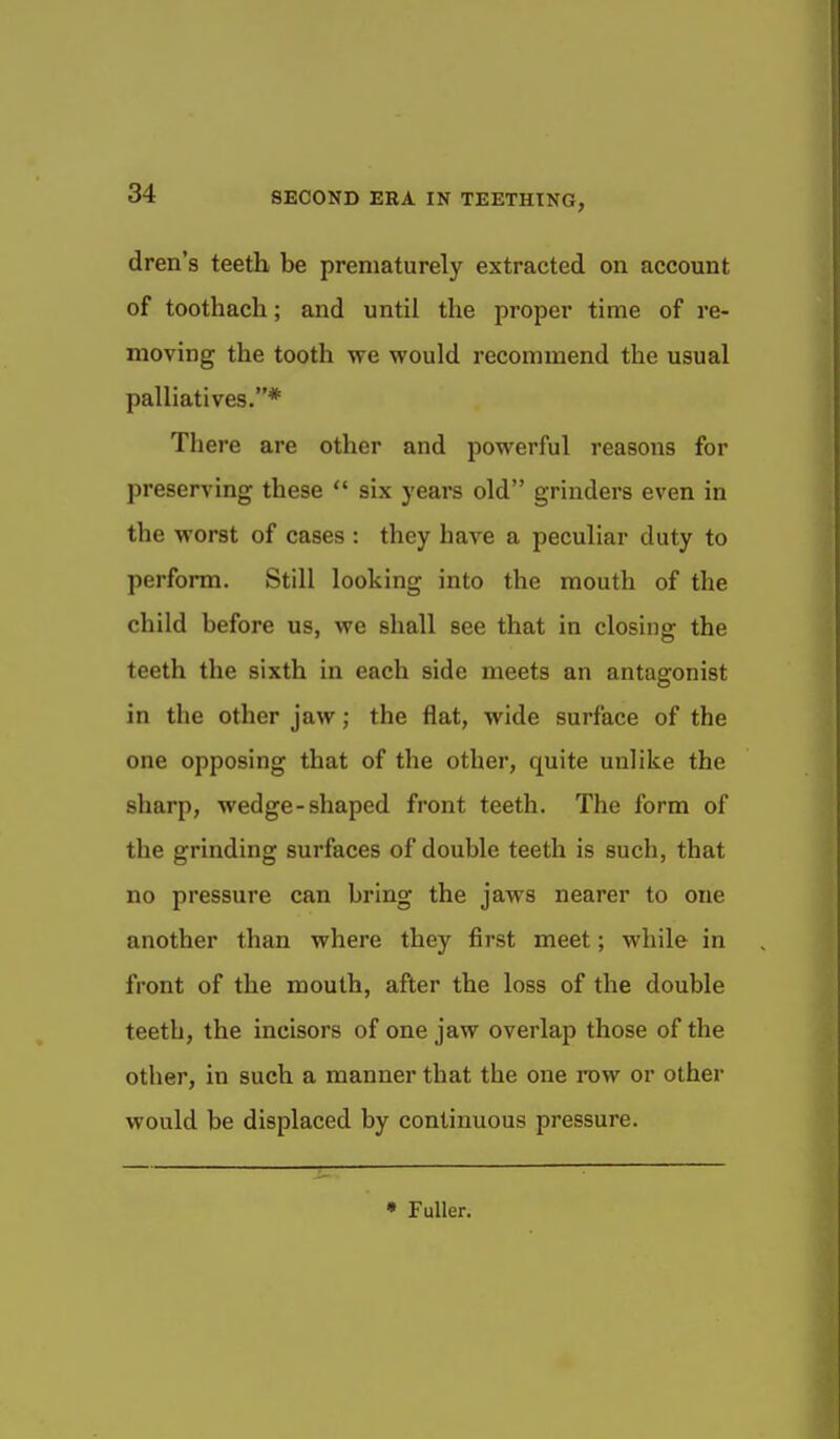 dren's teeth be prematurely extracted on account of toothach; and until the proper time of re- moving the tooth we would recommend the usual palliatives.* There are other and powerful reasons for preserving these  six years old grinders even in the worst of cases : they have a peculiar duty to perform. Still looking into the mouth of the child before us, we shall see that in closing the teeth the sixth in each side meets an antagonist in the other jaw; the flat, wide surface of the one opposing that of the other, quite unlike the sharp, wedge-shaped front teeth. The form of the grinding surfaces of double teeth is such, that no pressure can bring the jaws nearer to one another than where they first meet; while in front of the mouth, after the loss of the double teeth, the incisors of one jaw overlap those of the other, in such a manner that the one row or other would be displaced by continuous pressure. • Fuller.