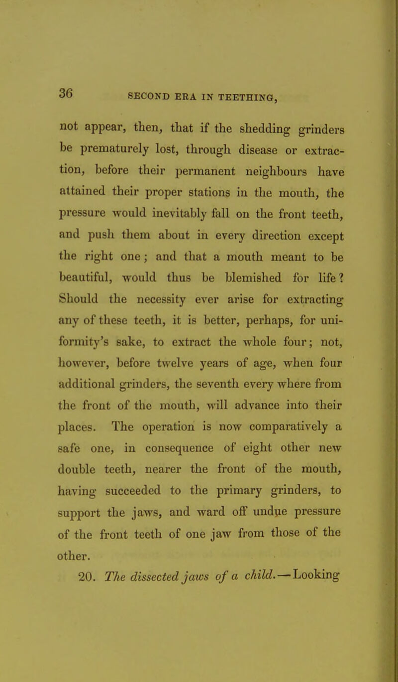 not appear, then, that if the shedding grinders be prematurely lost, through disease or extrac- tion, before their permanent neighbours have attained their proper stations in the mouth, the pressure would inevitably fall on the front teeth, and push them about in every direction except the right one j and that a mouth meant to be beautiful, would thus be blemished for life? Should the necessity ever arise for extracting any of these teeth, it is better, perhaps, for uni- formity's sake, to extract the whole four; not, liowever, before twelve years of age, when four additional grinders, the seventh every where from the front of the mouth, will advance into their places. The operation is now comparatively a safe one, in consequence of eight other new double teeth, nearer the front of the mouth, having succeeded to the primary grinders, to support the jaws, and ward off undue pressure of the front teeth of one jaw from those of the other. 20. The dissected jaws of a c/«7rf.—Looking