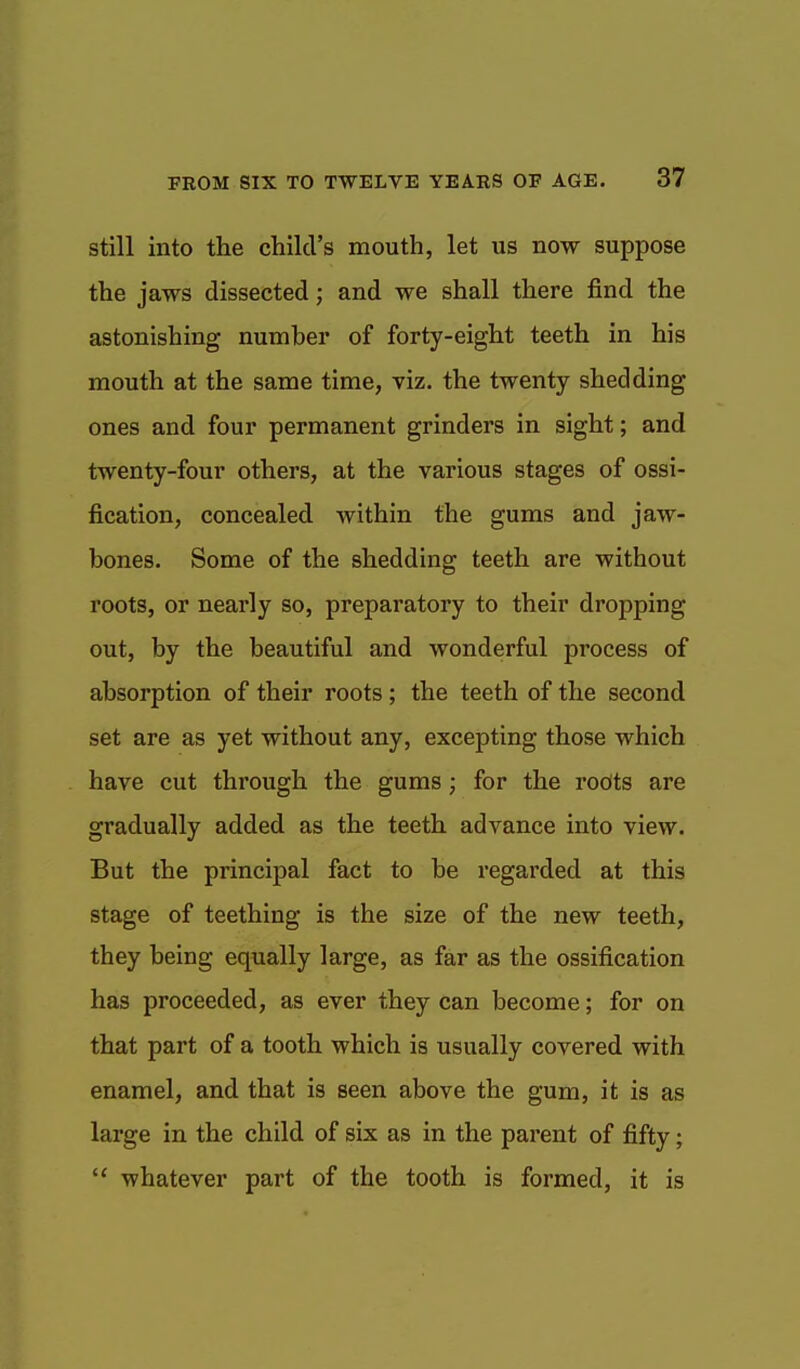 still into the child's mouth, let us now suppose the jaws dissected; and we shall there find the astonishing number of forty-eight teeth in his mouth at the same time, viz. the twenty shedding ones and four permanent grinders in sight; and twenty-four others, at the various stages of ossi- fication, concealed within the gums and jaw- bones. Some of the shedding teeth are without roots, or nearly so, preparatory to their dropping out, by the beautiful and wonderful process of absorption of their roots; the teeth of the second set are as yet without any, excepting those which have cut through the gums ; for the rodts are gradually added as the teeth advance into view. But the principal fact to be regarded at this stage of teething is the size of the new teeth, they being equally large, as far as the ossification has proceeded, as ever they can become; for on that part of a tooth which is usually covered with enamel, and that is seen above the gum, it is as large in the child of six as in the parent of fifty;  whatever part of the tooth is formed, it is