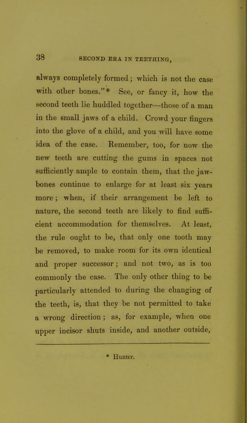 always completely formed; which is not the case with other bones.* See, or fancy it, how the second teeth lie huddled together—those of a man in the small jaws of a child. Crowd your fingers into the glove of a child, and you will have some idea of the case. Remember, too, for now the new teeth are cutting the gums in spaces not sufficiently ample to contain them, that the jaw- bones continue to enlarge for at least six years more; when, if their arrangement be left to nature, the second teeth are likely to find sufl!i- cient accommodation for themselves. At least, the rule ought to be, that only one tooth may be removed, to make room for its own identical and proper successor; and not two, as is too commonly the case. The only other thing to be particularly attended to during the changing of the teeth, is, that they be not permitted to take a wrong direction; as, for example, when one upper incisor shuts inside, and another outside.