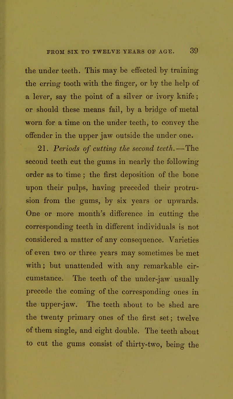 the under teeth. This may be effected by training the erring tooth with the finger, or by the help of a lever, say the point of a silver or ivory knife; or should these means fail, by a bridge of metal worn for a time on the under teeth, to convey the offender in the upper jaw outside the under one. 21. Periods of cutting the second teeth.—The second teeth cut the gums in nearly the following order as to time ; the first deposition of the bone upon their pulps, having preceded their protru- sion from the gums, by six years or upwards. One or more month's difference in cutting the corresponding teeth in different individuals is not considered a matter of any consequence. Varieties of even two or three years may sometimes be met with; but unattended with any remarkable cir- cumstance. The teeth of the under-jaw usually precede the coming of the corresponding ones in the upper-jaw. The teeth about to be shed are the twenty primary ones of the first set; twelve of them single, and eight double. The teeth about to cut the gums consist of thirty-two, being the