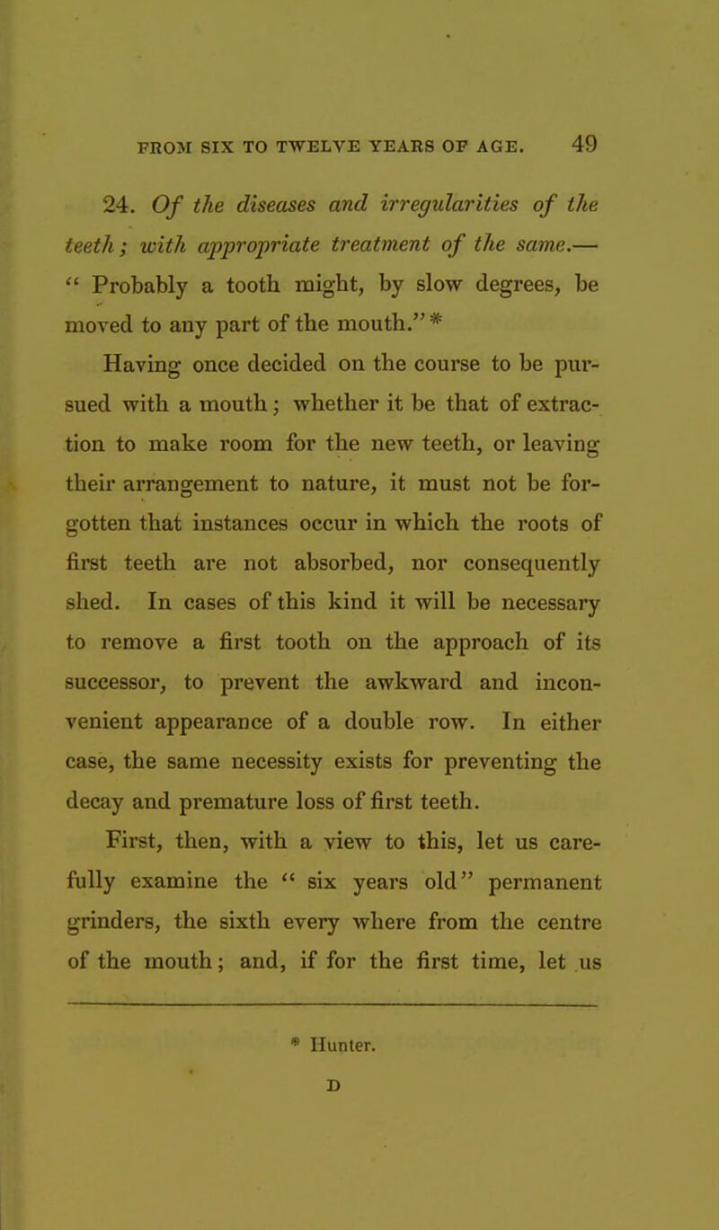 24. Of the diseases and irregularities of the teeth; with appropriate treatment of the same.—  Probably a tooth might, by slow degrees, be moved to any part of the mouth. * Having once decided on the course to be pur- sued with a mouth; whether it be that of extrac- tion to make room for the new teeth, or leaving their arrangement to nature, it must not be for- gotten that instances occur in which the roots of first teeth are not absorbed, nor consequently shed. In cases of this kind it will be necessary to remove a first tooth on the approach of its successor, to prevent the awkward and incon- venient appearance of a double row. In either case, the same necessity exists for preventing the decay and premature loss of first teeth. First, then, with a view to this, let us care- fully examine the  six years old permanent grinders, the sixth every where from the centre of the mouth; and, if for the first time, let us * Hunter. D