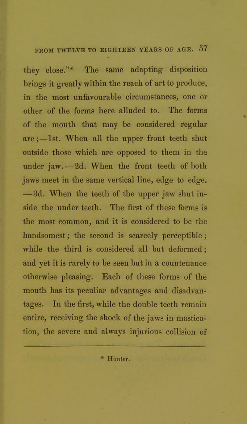 they close.* The same adapting disposition brings it greatly within the reach of art to produce, in the most unfavourable circumstances, one or other of the forms here alluded to. The forms of the mouth that may be considered regular are;—1st. When all the upper front teeth shut outside those which are opposed to them in the under jaw.—2d. When the front teeth of both jaws meet in the same vertical line, edge to edge. — 3d. When the teeth of the upper jaw shut in- side the under teeth. The first of these forms is the most common, and it is considered to be the handsomest; the second is scarcely perceptible; while the third is considered all but deformed; and yet it is rarely to be seen but in a countenance otherwise pleasing. Each of these forms of the mouth has its peculiar advantages and disadvan- tages. In the first, while the double teeth remain entire, receiving the shock of the jaws in mastica- tion, the severe and always injurious collision of * Hunter.