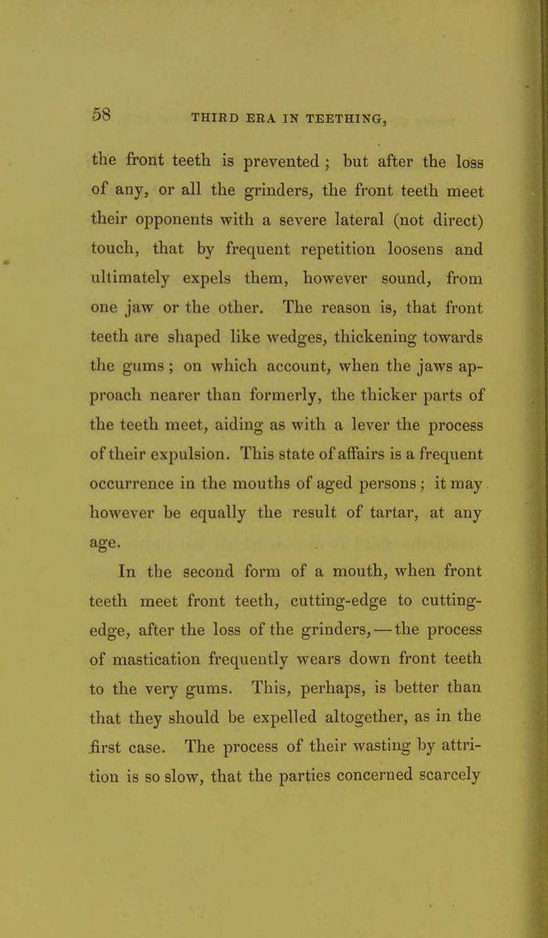 the front teeth is prevented; but after the loss of any, or all the grinders, the front teeth meet their opponents with a severe lateral (not direct) touch, that by frequent repetition loosens and ultimately expels them, however sound, from one jaw or the other. The reason is, that front teeth are shaped like M'edges, thickening towards the gums ; on which account, when the jaws ap- proach nearer than formerly, the thicker parts of the teeth meet, aiding as with a lever the process of their expulsion. This state of affairs is a frequent occurrence in the mouths of aged persons; it may however be equally the result of tartar, at any age. In the second form of a mouth, when front teeth meet front teeth, cutting-edge to cutting- edge, after the loss of the grinders, — the process of mastication frequently wears down front teeth to the very gums. This, perhaps, is better than that they should be expelled altogether, as in the iirst case. The process of their wasting by attri- tion is so slow, that the parties concerned scarcely