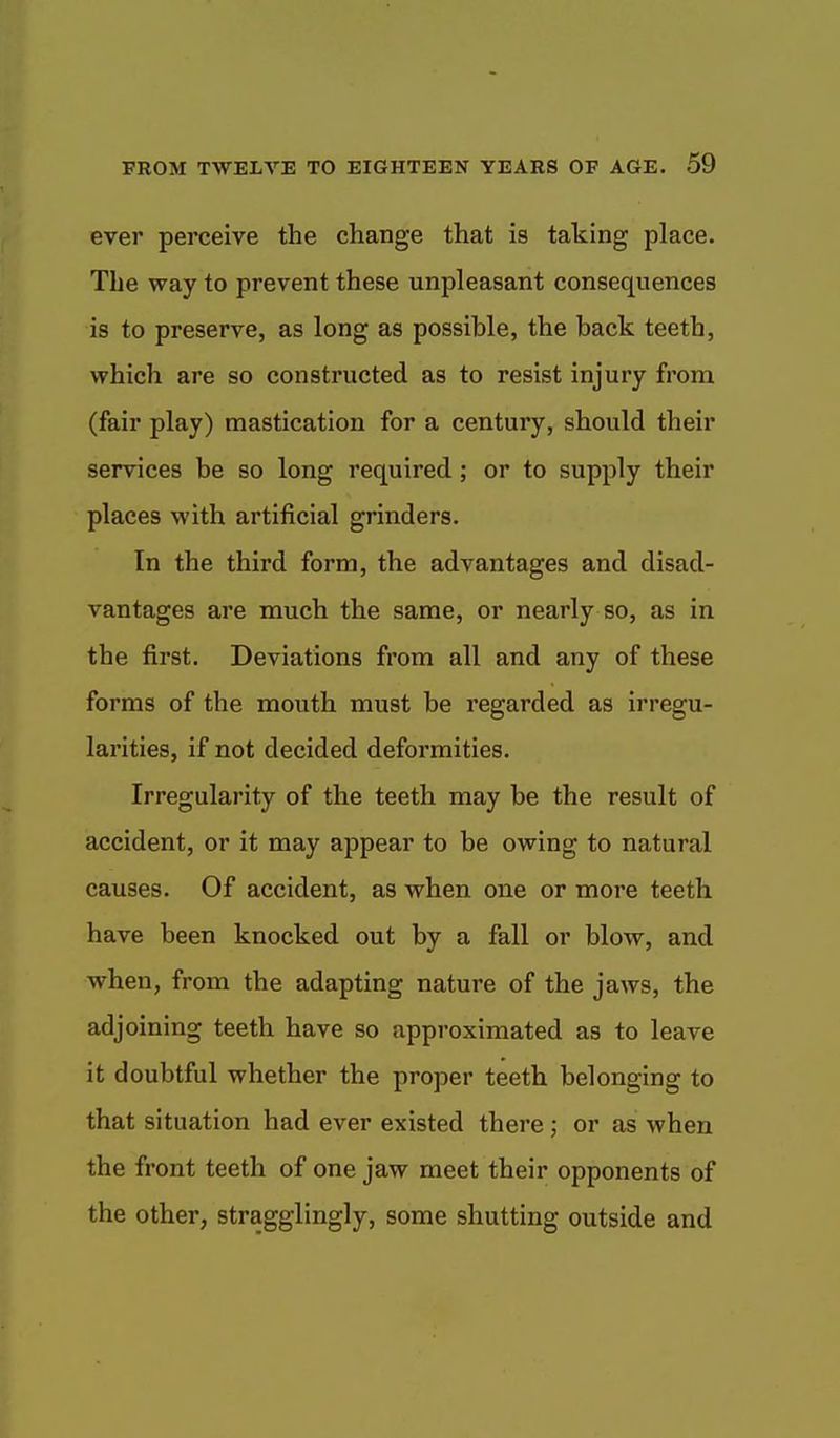 ever perceive the change that is taking place. The way to prevent these unpleasant consequences is to preserve, as long as possible, the back teeth, which are so constructed as to resist injury from (fair play) mastication for a century, should their services be so long required; or to supply their places with artificial grinders. In the third form, the advantages and disad- vantages are much the same, or nearly so, as in the first. Deviations from all and any of these forms of the mouth must be regarded as irregu- larities, if not decided deformities. Irregularity of the teeth may be the result of accident, or it may appear to be owing to natural causes. Of accident, as when one or more teeth have been knocked out by a fall or blow, and when, from the adapting nature of the jaws, the adjoining teeth have so approximated as to leave it doubtful whether the proper teeth belonging to that situation had ever existed there ; or as when the front teeth of one jaw meet their opponents of the other, stragglingly, some shutting outside and