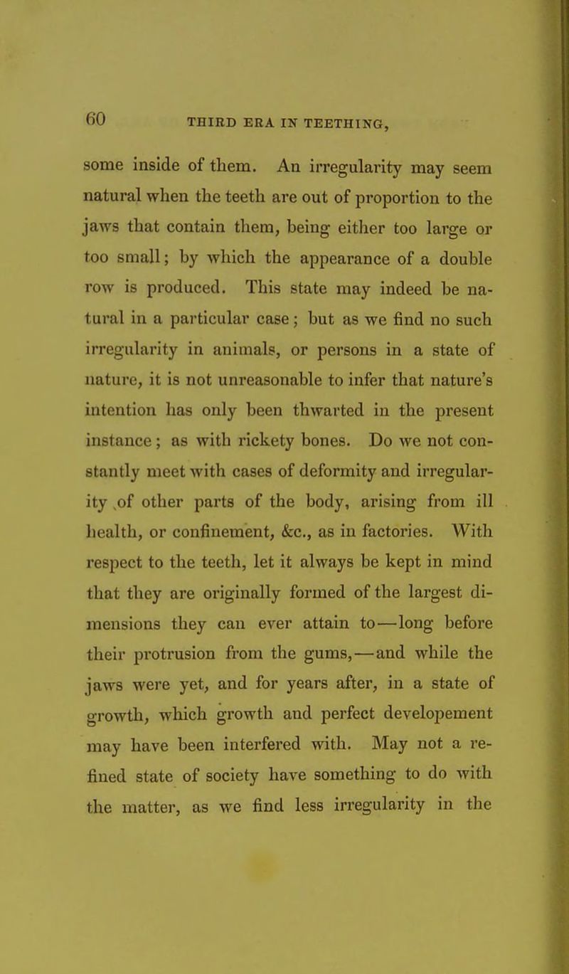 some inside of them. An irregularity may seem natural when the teeth are out of proportion to the jaws that contain them, being either too large or too small; by which the appearance of a double row is produced. This state may indeed be na- tural in a particular case; but as we find no such irregularity in animals, or persons in a state of nature, it is not unreasonable to infer that nature's intention has only been thwarted in the present instance ; as with rickety bones. Do we not con- stantly meet with cases of deformity and irregular- ity ,of other parts of the body, arising from ill liealth, or confinement, &c., as in factories. With respect to the teeth, let it always be kept in mind that they are originally formed of the largest di- mensions they can ever attain to—long before their protrusion from the gums,—and while the jaws were yet, and for years after, in a state of growth, which growth and perfect develoiiement may have been interfered with. May not a re- fined state of society have something to do with the matter, as we find less irregularity in the