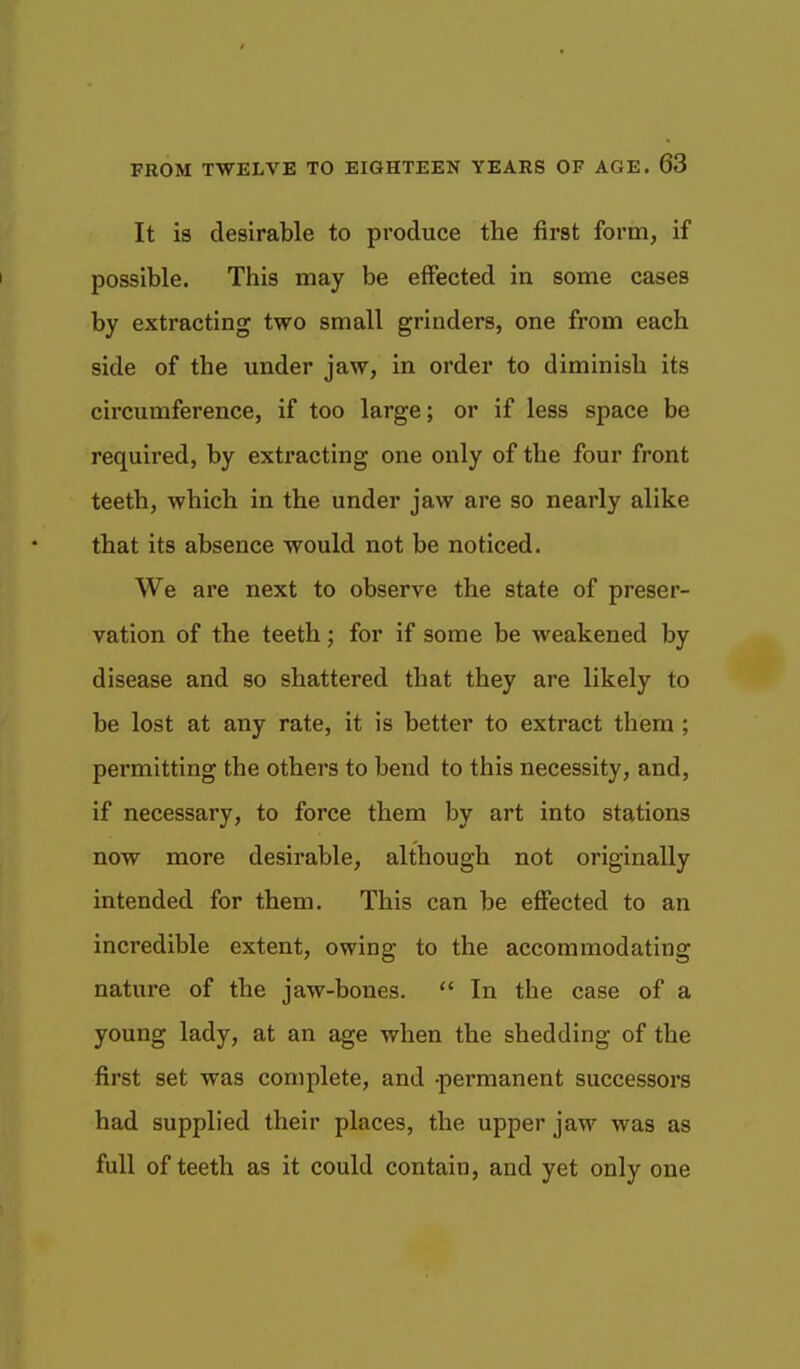 It is desirable to produce the first form, if possible. This may be effected in some cases by extracting two small grinders, one from each side of the under jaw, in order to diminish its circumference, if too large; or if less space be required, by extracting one only of the four front teeth, which in the under jaw are so nearly alike that its absence would not be noticed. We are next to observe the state of preser- vation of the teeth; for if some be weakened by disease and so shattered that they are likely to be lost at any rate, it is better to extract them ; permitting the others to bend to this necessity, and, if necessary, to force them by art into stations now more desirable, although not originally intended for them. This can be effected to an incredible extent, owing to the accommodating nature of the jaw-bones.  In the case of a young lady, at an age when the shedding of the first set was complete, and -permanent successors had supplied their places, the upper jaw was as full of teeth as it could contain, and yet only one