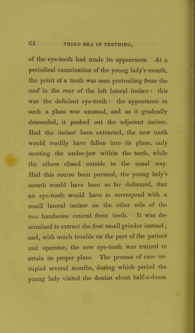 of the eye-teeth had made its appearance. At a periodical examination of the young lady's mouth, the point of a tooth was seen protruding from the roof in the rear of the left lateral incisor: this was the deficient eye-tooth : the appearance in such a place was unusual, and as it gradually descended, it pushed out the adjacent incisor. Had the incisor been extracted, the new tooth would readily have fallen into its place, only meeting the under-jaw within the teeth, while the others closed outside in the usual way. Had this course been pursued, the young lady's mouth M'ould have been so far deformed, that an eye-tooth would have to correspond with a small lateral incisor on the other side of the two handsome central front teeth. It was de- termined to extract the first small grinder instead; and, with much trouble on the part of the patient and operator, the new eye-tooth was trained to attain its proper place. The process of cure oc- cupied several months, during which period the young lady visited the dentist about half-a-dozen